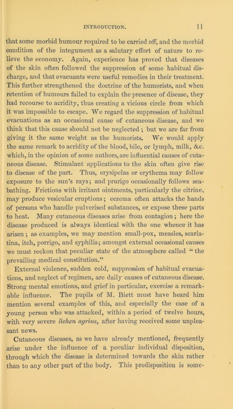 that some morbid humour required to be carried off, and the morbid condition of the integument as a salutary effort of nature to re- lieve the economy. Again, experience has proved that diseases of the shin often followed the suppression of some habitual dis- charge, and that evacuants were useful remedies in their treatment. This further strengthened the doctrine of the humorists, and when retention of humours failed to explain the presence of disease, they had recourse to acridity, thus creating a vicious circle from which it was impossible to escape. We regard the suppression of habitual evacuations as an occasional cause of cutaneous disease, and we think that this cause should not be neglected ; but we are far from giving it the same weight as the humorists. We would apply the same remark to acridity of the blood, bile, or lymph, milk, &c. which, in the opinion of some authors, are influential causes of cuta- neous disease. Stimulant applications to the skin often give rise to disease of the part. Thus, erysipelas or erythema may follow exposure to the sun’s rays; and prurigo occasionally follows sea- bathing. Frictions with irritant ointments, particularly the citrine, may produce vesicular eruptions; eczema often attacks the hands of persons who handle pulverised substances, or expose these parts to heat. Many cutaneous diseases arise from contagion; here the disease produced is always identical with the one whence it has arisen; as examples, we may mention small-pox, measles, scarla- tina, itch, porrigo, and syphilis; amongst external occasional causes we must reckon that peculiar state of the atmosphere called “ the prevailing medical constitution.” External violence, sudden cold, suppression of habitual evacua- tions, and neglect of regimen, are daily causes of cutaneous disease. Strong mental emotions, and grief in particular, exercise a remark- able influence. The pupils of M. Biett must have heard him mention several examples of this, and especially the case of a young person who was attacked, within a period of twelve hours, with very severe lichen agrius, after having received some unplea- sant news. Cutaneous diseases, as we have already mentioned, frequently arise under the influence of a peculiar individual disposition, through which the disease is determined towards the skin rather than to any other part of the body. This predisposition is some-