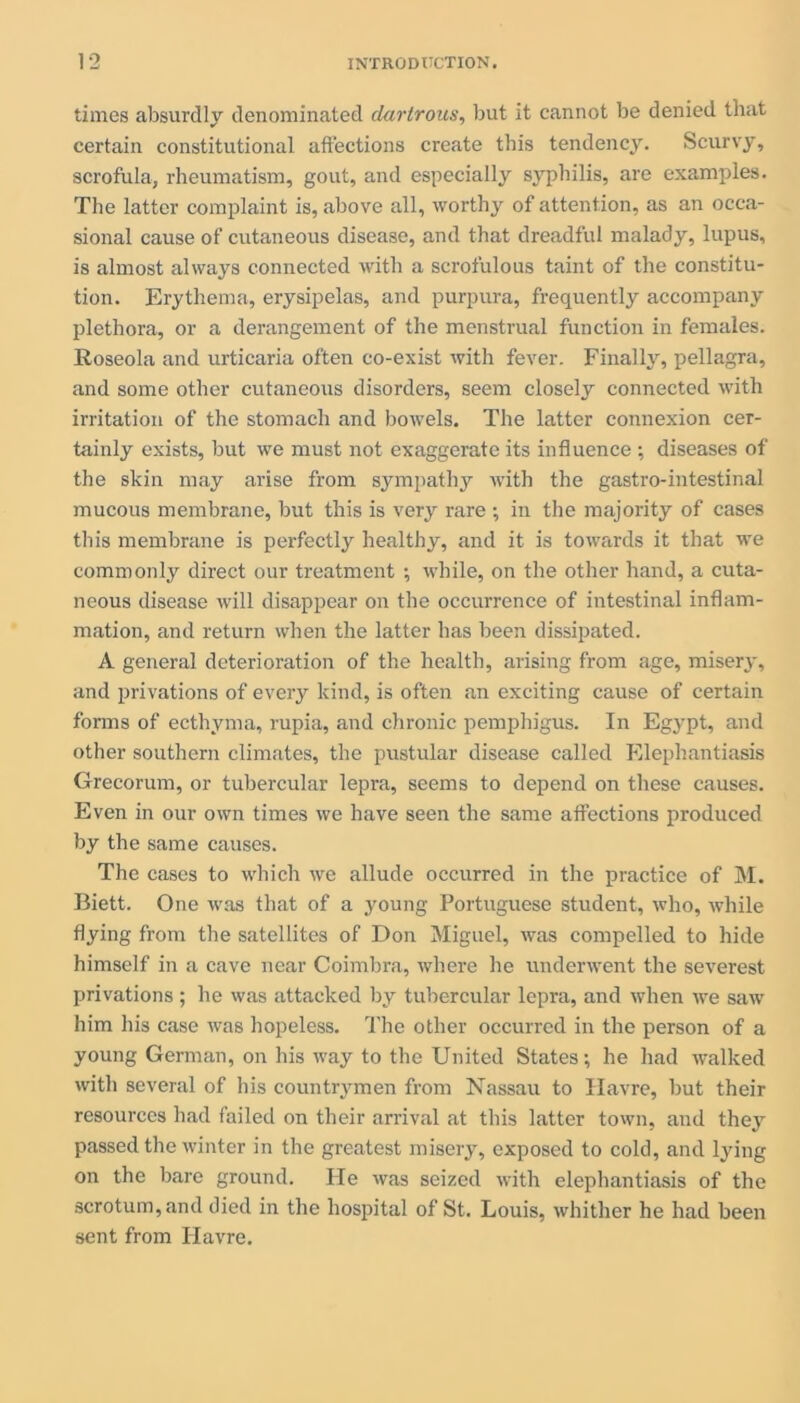 times absurdly denominated clartrous, but it cannot be denied that certain constitutional affections create this tendency. Scurvy, scrofula, rheumatism, gout, and especially syphilis, are examples. The latter complaint is, above all, worthy of attention, as an occa- sional cause of cutaneous disease, and that dreadful malady, lupus, is almost always connected with a scrofulous taint of the constitu- tion. Erythema, erysipelas, and purpura, frequently accompany plethora, or a derangement of the menstrual function in females. Roseola and urticaria often co-exist with fever. Finally, pellagra, and some other cutaneous disorders, seem closely connected with irritation of the stomach and bowels. The latter connexion cer- tainly exists, but we must not exaggerate its influence •, diseases of the skin may arise from sympathy with the gastro-intestinal mucous membrane, but this is very rare ; in the majority of cases this membrane is perfectly healthy, and it is towards it that we commonly direct our treatment ; while, on the other hand, a cuta- neous disease will disappear on the occurrence of intestinal inflam- mation, and return when the latter has been dissipated. A general deterioration of the health, arising from age, misery, and privations of every kind, is often an exciting cause of certain forms of ecthyma, rupia, and chronic pemphigus. In Egypt, and other southern climates, the pustular disease called Elephantiasis Grecorum, or tubercular lepra, seems to depend on these causes. Even in our own times we have seen the same affections produced by the same causes. The cases to which we allude occurred in the practice of M. Biett. One was that of a young Portuguese student, who, while flying from the satellites of Don Miguel, was compelled to hide himself in a cave near Coimbra, where he underwent the severest privations ; he was attacked by tubercular lepra, and when we saw him his case was hopeless. The other occurred in the person of a young German, on his way to the United States; he had walked with several of his countrymen from Nassau to Havre, but their resources had failed on their arrival at this latter town, and they passed the winter in the greatest misery, exposed to cold, and lying on the bare ground. He was seized with elephantiasis of the scrotum, and died in the hospital of St. Louis, whither he had been sent from Havre.