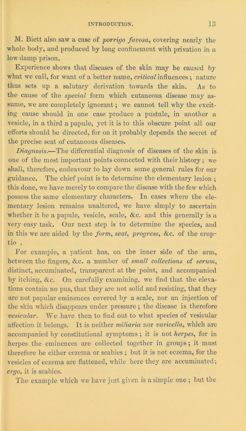 M. Biett also saw a case of porrigo favosa, covering nearly the whole body, and produced by long confinement with privation in a low damp prison. Experience shows that diseases of the skin may be caused by what we call, for want of a better name, critical influences; nature thus sets up a salutary derivation towards the skin. As to the cause of the special form which cutaneous disease may as- sume, we are completely ignorant; we cannot tell why the excit- ing cause should in one case produce a pustule, in another a vesicle, in a third a papule, yet it is to this obscure point all our efforts should be directed, for on it probably depends the secret of the precise seat of cutaneous diseases. Diagnosis.—The differential diagnosis of diseases of the skin is one of the most important points connected with their history; we shall, therefore, endeavour to lay down some general rules for our guidance. The chief point is to determine the elementary lesion ; this done, we have merely to compare the disease with the few which possess the same elementary characters. In cases where the ele- mentary lesion remains unaltered, we have simply to ascertain whether it be a papule, vesicle, scale, &c. and this generally is a very easy task. Our next step is to determine the species, and in this we are aided by the form, seat, progress, See. of the erup- tio . For example, a patient has, on the inner side of the arm, between the fingers, &c. a number of small collections of serum, distinct, accuminated, transparent at the point, and accompanied by itching, &c. On carefully examining, we find that the eleva- tions contain no pus, that they are not solid and resisting, that they are not papular eminences covered by a scale, nor an injection of the skin which disappears under pressure ; the disease is therefore vesicular. We have then to find out to what species of vesicular affection it belongs. It is neither miliaria nor varicella, which are accompanied by constitutional symptoms ; it is not herpes, for in herpes the eminences are collected together in groups; it must therefore be either eczema or scabies ; but it is not eczema, for the vesicles of eczema are flattened, while here they are accuminated; ergo, it is scabies. The example which we have just given is a simple one ; but the