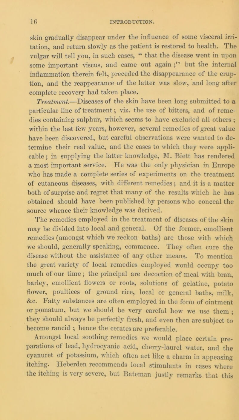 skin gradually disappear under the influence of some visceral irri- tation, and return slowly as the patient is restored to health. The vulgar will tell you, in such cases, “ that the disease went in upon some important viscus, and came out again hut the internal inflammation therein felt, preceded the disappearance of the erup- tion, and the reappearance of the latter was slow, and long after complete recovery had taken place. Treatment.—Diseases of the skin have been long submitted to a particular line of treatment; viz. the use of bitters, and of reme- dies containing sulphur, which seems to have excluded all others ; within the last few years, however, several remedies of great value have been discovered, but careful observations were wanted to de- termine their real value, and the cases to which they were appli- cable; in supplying the latter knowledge, M. Biett has rendered a most important service. He was the only physician in Europe who has made a complete series of experiments on the treatment of cutaneous diseases, with different remedies; and it is a matter both of surprise and regret that many of the results which he has obtained should have been published by persons who conceal the source whence their knowledge was derived. The remedies employed in the treatment of diseases of the skin may be divided into local and general. Of the former, emollient remedies (amongst which we reckon baths) are those with which we should, generally speaking, commence. They often cure the disease without the assistance of any other means. To mention the great variety of local remedies employed would occupy too much of our time ; the principal are decoction of meal with bran, barley, emollient flowers or roots, solutions of gelatine, potato flower, poultices of ground rice, local or general baths, milk, &c. Fatty substances are often employed in the form of ointment or pomatum, but we should be very careful how we use them ; they should always be perfectly fresh, and even then are subject to become rancid ; hence the cerates are preferable. Amongst local soothing remedies we would place certain pre- parations of lead, hydrocyanic acid, cherry-laurel water, and the cyanuret of potassium, which often act like a charm in appeasing itching. Ileberden recommends local stimulants in cases where the itching is very severe, but Bateman justly remarks that this