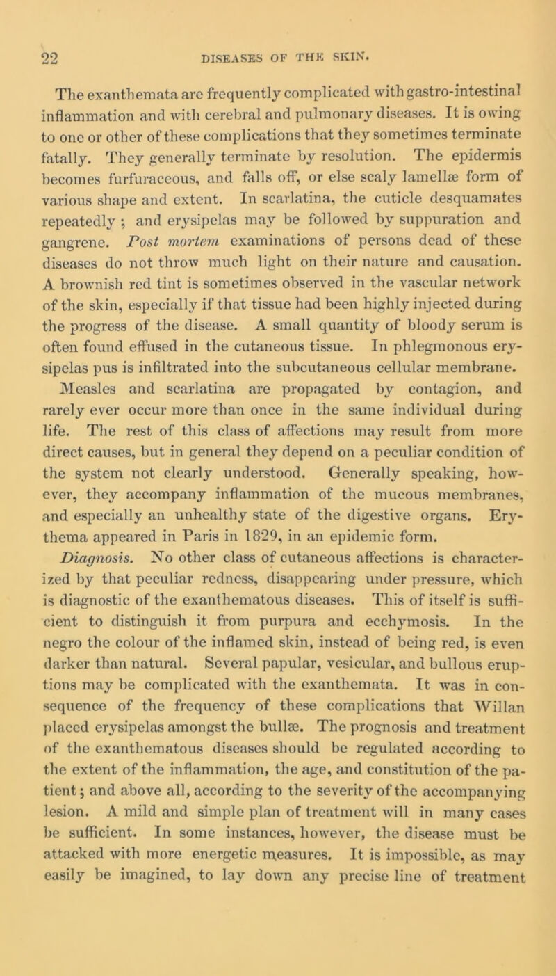 The exanthemata are frequently complicated with gastro-intestinal inflammation and with cerebral and pulmonary diseases. It is owing to one or other of these complications that they sometimes terminate fatally. They generally terminate resolution. The epidermis becomes furfuraceous, and falls off, or else scaly lamellae form of various shape and extent. In scarlatina, the cuticle desquamates repeatedly ; and erysipelas may be followed by suppuration and gangrene. Post mortem examinations of persons dead of these diseases do not throw much light on their nature and causation. A brownish red tint is sometimes observed in the vascular network of the skin, especially if that tissue had been highly injected during the progress of the disease. A small quantity of bloody serum is often found effused in the cutaneous tissue. In phlegmonous ery- sipelas pus is infiltrated into the subcutaneous cellular membrane. Measles and scarlatina are propagated by contagion, and rarely ever occur more than once in the same individual during life. The rest of this class of affections may result from more direct causes, but in general they depend on a peculiar condition of the system not clearly understood. Generally speaking, how- ever, they accompany inflammation of the mucous membranes, and especially an unhealthy state of the digestive organs. Ery- thema appeared in Paris in 1829, in an epidemic form. Diagnosis. No other class of cutaneous affections is character- ized by that peculiar redness, disappearing under pressure, which is diagnostic of the exanthematous diseases. This of itself is suffi- cient to distinguish it from purpura and ecchymosis. In the negro the colour of the inflamed skin, instead of being red, is even darker than natural. Several papular, vesicular, and bullous erup- tions may be complicated with the exanthemata. It was in con- sequence of the frequency of these complications that Willan placed erysipelas amongst the bullae. The prognosis and treatment of the exanthematous diseases should be regulated according to the extent of the inflammation, the age, and constitution of the pa- tient; and above all, according to the severity of the accompanying lesion. A mild and simple plan of treatment will in many cases be sufficient. In some instances, however, the disease must be attacked with more energetic measures. It is impossible, as may easily be imagined, to lay down any precise line of treatment