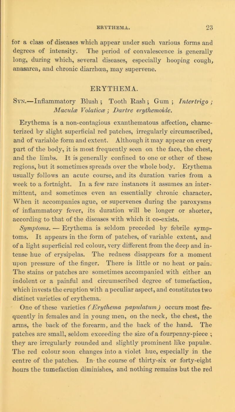 for a class of diseases which appear under such various forms and degrees of intensity. The period of convalescence is generally long, during which, several diseases, especially hooping cough, anasarca, and chronic diarrhoea, may supervene. ERYTHEMA. Syn.—Inflammatory Blush; Tooth Rash; Gum; Intertrigo; Maculae Volaticce; Dartre erythemoide. Erythema is a non-contagious exanthematous affection, charac- terized by slight superficial red patches, irregularly circumscribed, and of variable form and extent. Although it may appear on every part of the body, it is most frequently seen on the face, the chest, and the limbs. It is generally confined to one or other of these regions, but it sometimes spreads over the whole body. Erythema usually follows an acute course, and its duration varies from a week to a fortnight. In a few rare instances it assumes an inter- mittent, and sometimes even an essentially chronic character. When it accompanies ague, or supervenes during the paroxysms of inflammatory fever, its duration will be longer or shorter, according to that of the diseases with which it co-exists. Symptoms. — Erythema is seldom preceded by febrile symp- toms. It appears in the form of patches, of variable extent, and of a light superficial red colour, very different from the deep and in- tense hue of erysipelas. The redness disappears for a moment upon pressure of the finger. There is little or no heat or pain. The stains or patches are sometimes accompanied with either an indolent or a painful and circumscribed degree of tumefaction, which invests the eruption with a peculiar aspect, and constitutes two distinct varieties of erythema. One of these varieties (Erythema papulatum) occurs most fre- quently in females and in young men, on the neck, the chest, the arms, the back of the forearm, and the back of the hand. The patches are small, seldom exceeding the size of a fourpenny-piece ; they are irregularly rounded and slightly prominent like papulae. The red colour soon changes into a violet hue, especially in the centre of the patches. In- the course of thirty-six or forty-eight hours the tumefaction diminishes, and nothing remains but the red