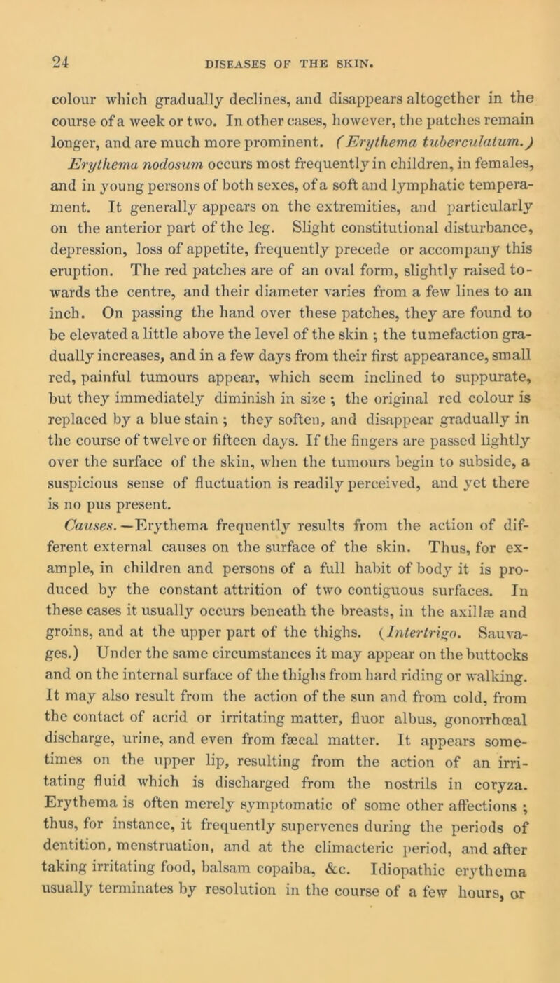 colour which gradually declines, and disappears altogether in the course of a week or two. In other cases, however, the patches remain longer, and are much more prominent. (Erythema tuberculatum.) Erythema nodosum occurs most frequently in children, in females, and in young persons of both sexes, of a soft and lymphatic tempera- ment. It generally appears on the extremities, and particularly on the anterior part of the leg. Slight constitutional disturbance, depression, loss of appetite, frequently precede or accompany this eruption. The red patches are of an oval form, slightly raised to- wards the centre, and their diameter varies from a few lines to an inch. On passing the hand over these patches, they are found to be elevated a little above the level of the skin ; the tumefaction gra- dually increases, and in a few days from their first appearance, small red, painful tumours appear, which seem inclined to suppurate, but they immediately diminish in size •, the original red colour is replaced by a blue stain ; they soften, and disappear gradually in the course of twelve or fifteen days. If the fingers are passed lightly over the surface of the skin, when the tumours begin to subside, a suspicious sense of fluctuation is readily perceived, and yet there is no pus present. Causes. —Erythema frequently results from the action of dif- ferent external causes on the surface of the skin. Thus, for ex- ample, in children and persons of a full habit of body it is pro- duced by the constant attrition of two contiguous surfaces. In these cases it usually occurs beneath the breasts, in the axilla; and groins, and at the upper part of the thighs. {Intertrigo. Sauva- ges.) Under the same circumstances it may appear on the buttocks and on the internal surface of the thighs from hard riding or walking. It may also result from the action of the sun and from cold, from the contact of acrid or irritating matter, fluor albus, gonorrhoeal discharge, urine, and even from faecal matter. It appears some- times on the upper lip, resulting from the action of an irri- tating fluid which is discharged from the nostrils in coryza. Erythema is often merely symptomatic of some other affections ; thus, for instance, it frequently supervenes during the periods of dentition, menstruation, and at the climacteric period, and after taking irritating food, balsam copaiba, &c. Idiopathic erythema usually terminates by resolution in the course of a few hours, or