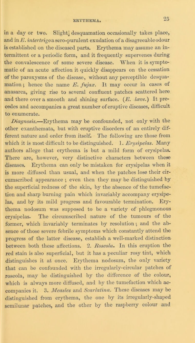 in a day or two. Slight] desquamation occasionally takes place, and in E. intertrigo a sero-purulent exudation of a disagreeable odour is established on the diseased parts. Erythema may assume an in- termittent or a periodic form, and it frequently supervenes during the convalescence of some severe disease. When it is sympto- matic of an acute affection it quickly disappears on the cessation of the paroxysms of the disease, without any perceptible desqua- mation ; hence the name E. fujax. It may occur in cases of anasarca, giving rise to several confluent patches scattered here and there over a smooth and shining surface. (E. Iceve.) It pre- cedes and accompanies a great number of eruptive diseases, difficult to enumerate. Diagnosis.—Erythema may be confounded, not only with the other exanthemata, but with eruptive disorders of an entirely dif- ferent nature and order from itself. The following are those from which it is most difficult to be distinguished. 1. Erysipelas. Many authors allege that erythema is but a mild form of erysipelas. There are, however, very distinctive characters between these diseases. Erythema can only be mistaken for erysipelas when it is more diffused than usual, and when the patches lose their cir- cumscribed appearance ; even then they may be distinguished by the superficial redness of the skin, by the absence of the tumefac- tion and sharp burning pain which invariably accompany erysipe- las, and by its mild progress and favourable termination. Ery- thema nodosum was supposed to be a variety of phlegmonous erysipelas. The circumscribed nature of the tumours of the former, which invariably terminates by resolution; and the ab- sence of those severe febrile symptoms which constantly attend the progress of the latter disease, establish a well-marked distinction between both these affections. 2. Roseola. In this eruption the red stain is also superficial, but it has a peculiar rosy tint, which distinguishes it at once. Erythema nodosum, the only variety that can be confounded with the irregularly-circular patches of roseola, may be distinguished by the difference of the colour, which is always more diffused, and by the tumefaction which ac- companies it. 3. Measles and Scarlatina. These diseases may Ire distinguished from erythema, the one by its irregularly-shaped semilunar patches, and the other by the raspberry colour and