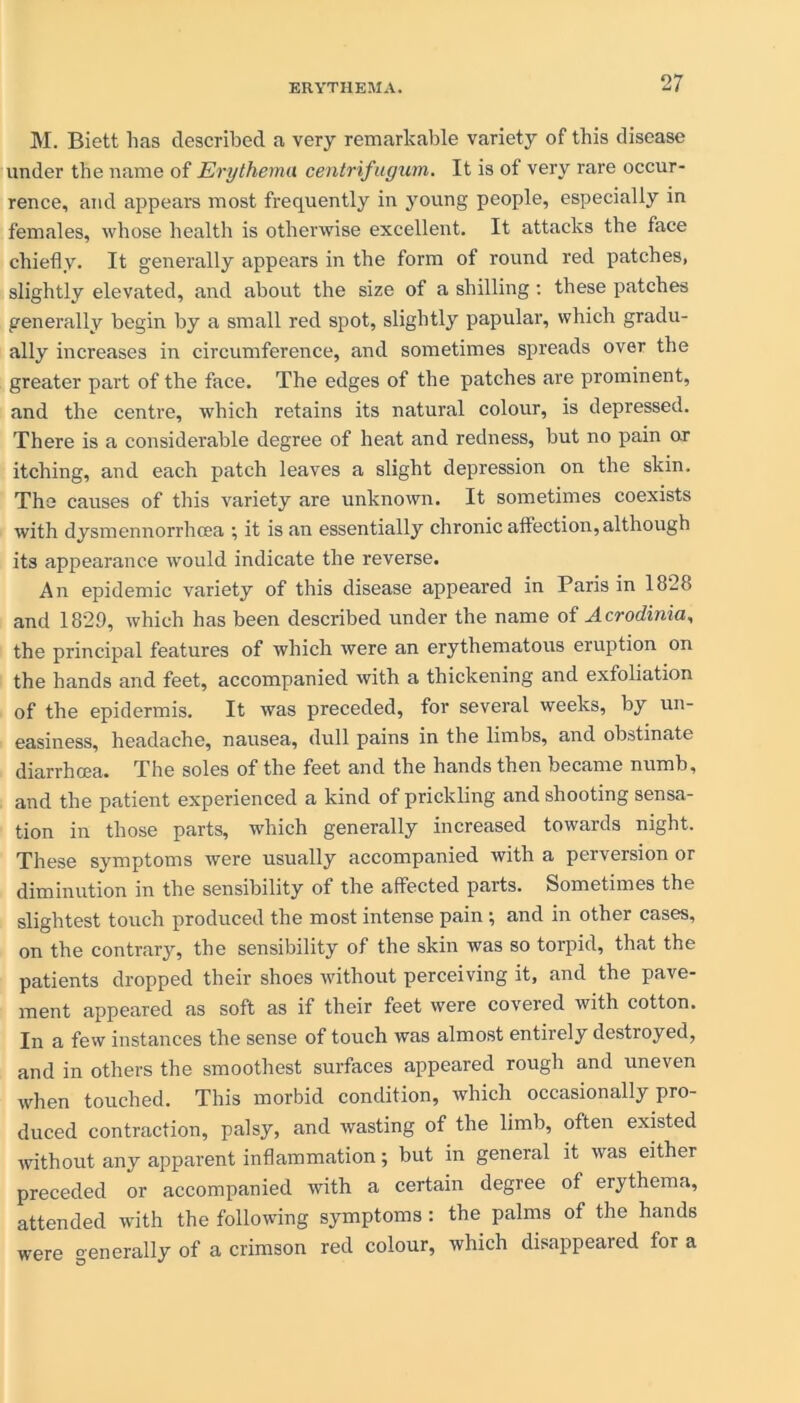 M. Biett lias described a very remarkable variety of this disease under the name of Erythema centrifugum. It is ot very rare occur- rence, and appears most frequently in young people, especially in females, whose health is otherwise excellent. It attacks the face chiefly. It generally appears in the form of round red patches, slightly elevated, and about the size of a shilling: these patches generally begin by a small red spot, slightly papular, which gradu- ally increases in circumference, and sometimes spreads over the greater part of the face. The edges of the patches are prominent, and the centre, which retains its natural colour, is depressed. There is a considerable degree of heat and redness, but no pain or itching, and each patch leaves a slight depression on the skin. The causes of this variety are unknown. It sometimes coexists with dysmennorrhcea •, it is an essentially chronic affection, although its appearance would indicate the reverse. An epidemic variety of this disease appeared in Paris in 1828 and 1829, which has been described under the name of Acrodinia, the principal features of which were an erythematous eruption on the hands and feet, accompanied with a thickening and exfoliation of the epidermis. It was preceded, for several weeks, by un- easiness, headache, nausea, dull pains in the limbs, and obstinate diarrhoea. The soles of the feet and the hands then became numb, and the patient experienced a kind of prickling and shooting sensa- tion in those parts, which generally increased towards night. These symptoms were usually accompanied with a perversion or diminution in the sensibility of the affected parts. Sometimes the slightest touch produced the most intense pain ; and in other cases, on the contrary, the sensibility of the skin was so torpid, that the patients dropped their shoes without perceiving it, and the pave- ment appeared as soft as if their feet were covered with cotton. In a few instances the sense of touch was almost entirely destroyed, and in others the smoothest surfaces appeared rough and uneven when touched. This morbid condition, which occasionally pro- duced contraction, palsy, and wasting of the limb, often existed without any apparent inflammation; but in general it was either preceded or accompanied with a certain degree of erythema, attended with the following symptoms: the palms of the hands were generally of a crimson red colour, which disappeared for a