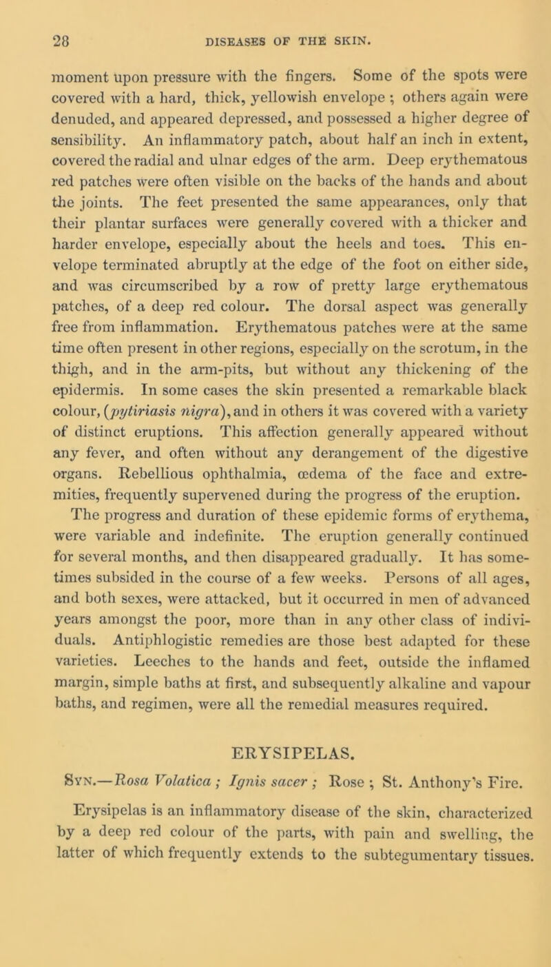 moment upon pressure with the fingers. Some of the spots were covered with a hard, thick, yellowish envelope ; others again were denuded, and appeared depressed, and possessed a higher degree of sensibility. An inflammatory patch, about half an inch in extent, covered the radial and ulnar edges of the arm. Deep erythematous red patches were often visible on the backs of the hands and about the joints. The feet presented the same appearances, only that their plantar surfaces were generally covered with a thicker and harder envelope, especially about the heels and toes. This en- velope terminated abruptly at the edge of the foot on either side, and was circumscribed by a row of pretty large erythematous patches, of a deep red colour. The dorsal aspect was generally free from inflammation. Erythematous patches were at the same time often present in other regions, especially on the scrotum, in the thigh, and in the arm-pits, but without any thickening of the epidermis. In some cases the skin presented a remarkable black colour, (jiytiriasis nigra),and in others it was covered with a variety of distinct eruptions. This affection generally appeared without any fever, and often without any derangement of the digestive organs. Rebellious ophthalmia, oedema of the face and extre- mities, frequently supervened during the progress of the eruption. The progress and duration of these epidemic forms of erythema, were variable and indefinite. The eruption generally continued for several months, and then disappeared gradually. It has some- times subsided in the course of a few weeks. Persons of all ages, and both sexes, were attacked, but it occurred in men of advanced years amongst the poor, more than in any other class of indivi- duals. Antiphlogistic remedies are those best adapted for these varieties. Leeches to the hands and feet, outside the inflamed margin, simple baths at first, and subsequently alkaline and vapour baths, and regimen, were all the remedial measures required. ERYSIPELAS. Syn.—Uosa Volatica ; Ignis sacer ; Rose ; St. Anthony’s Fire. Erysipelas is an inflammatory disease of the skin, characterized by a deep red colour of the parts, with pain and swelling, the latter of which frequently extends to the subtegumentary tissues.