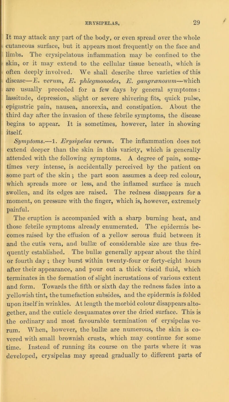 It may attack any part of the body, or even spread over the whole cutaneous surface, but it appears most frequently on the face and limbs. The erysipelatous inflammation may be confined to the skin, or it may extend to the cellular tissue beneath, which is often deeply involved. We shall describe three varieties of this disease—E. verum, E. phlegmonodes, E. gangrcenosum—which are usually preceded for a few days by general symptoms: lassitude, depression, slight or severe shivering fits, quick pulse, epigastric pain, nausea, anorexia, and constipation. About the third day after the invasion of these febrile symptoms, the disease begins to appear. It is sometimes, however, later in showing itself. Symptoms.—1. Erysipelas verum. The inflammation does not extend deeper than the skin in this variety, which is generally attended with the following symptoms. A degree of pain, some- times very intense, is accidentally perceived by the patient on some part of the skin ; the part soon assumes a deep red colour, which spreads more or less, and the inflamed surface is much swollen, and its edges are raised. The redness disappears for a moment, on pressure with the finger, which is, however, extremely painful. The eruption is accompanied with a sharp burning heat, and those febrile symptoms already enumerated. The epidermis be- comes raised by the effusion of a yellow serous fluid between it and the cutis vera, and bulke of considerable size are thus fre- quently established. The bullse generally appear about the third or fourth day; they burst within twenty-four or forty-eight hours after their appearance, and pour out a thick viscid fluid, which terminates in the formation of slight incrustations of various extent and form. Towards the fifth or sixth day the redness fades into a yellowish tint, the tumefaction subsides, and the epidermis is folded upon itself in wrinkles. At length the morbid colour disappears alto- gether, and the cuticle desquamates over the dried surface. This is the ordinary and most favourable termination of erysipelas ve- rum. When, however, the bullse are numerous, the skin is co- vered with small brownish crusts, which may continue for some time. Instead of running its course on the parts where it was developed, erysipelas may spread gradually to different parts of