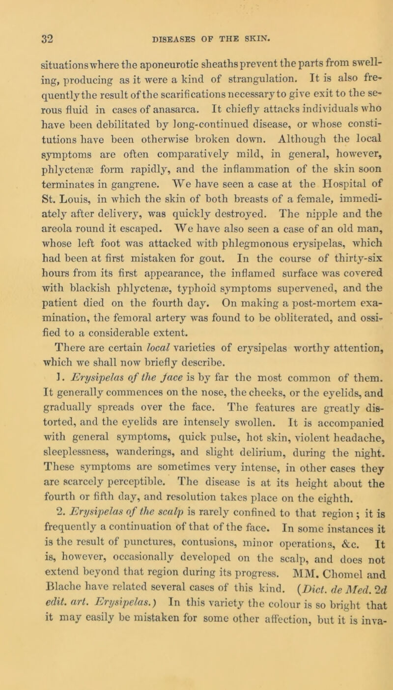 situations where the aponeurotic sheaths prevent the parts from swell- ing, producing as it were a kind of strangulation. It is also fre- quently the result of the scarifications necessary to give exit to the se- rous fluid in cases of anasarca. It chiefly attacks individuals who have been debilitated by long-continued disease, or whose consti- tutions have been otherwise broken down. Although the local symptoms are often comparatively mild, in general, however, phlyctense form rapidly, and the inflammation of the skin soon terminates in gangrene. We have seen a case at the Hospital of St. Louis, in which the skin of both breasts of a female, immedi- ately after delivery, was quickly destroyed. The nipple and the areola round it escaped. We have also seen a case of an old man, whose left foot was attacked with phlegmonous erysipelas, which had been at first mistaken for gout. In the course of thirty-six hours from its first appearance, the inflamed surface was covered with blackish phlyctenss, typhoid symptoms supervened, and the patient died on the fourth da,y. On making a post-mortem exa- mination, the femoral artery was found to be obliterated, and ossi- fied to a considerable extent. There are certain local varieties of erysipelas worthy attention, which we shall now briefly describe. 1. Erysipelas of the face is by far the most common of them. It generally commences on the nose, the cheeks, or the eyelids, and gradually spreads over the face. The features are greatly dis- torted, and the eyelids are intensely swollen. It is accompanied with general symptoms, quick pulse, hot skin, violent headache, sleeplessness, wanderings, and slight delirium, during the night. These symptoms are sometimes very intense, in other cases they are scarcely perceptible. The disease is at its height about the fourth or fifth day, and resolution takes place on the eighth. 2. Erysipelas of the scalp is rarely confined to that region ; it is frequently a continuation of that of the face. In some instances it is the result of punctures, contusions, minor operations, &c. It is, however, occasionally developed on the scalp, and does not extend beyond that region during its progress. MM. Chomel and Blache have related several cases of this kind. {Diet, de Med. ‘Id edit. art. Erysipelas.) In this variety the colour is so bright that it may easily be mistaken for some other affection, but it is inva-