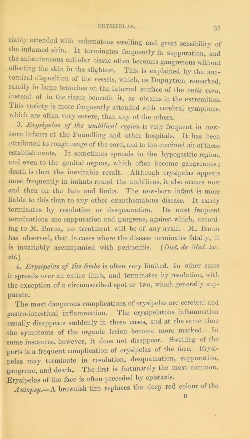 fjO riably attended with cedematous swelling and great sensibility of the inflamed skin. It terminates frequently in suppuration, and the subcutaneous cellular tissue often becomes gangrenous without affecting the skin in the slightest. This is explained by the ana- tomical disposition of the vessels, which, as Dupuytren remarked, ramify in large branches on the internal surface of the cutis vera, instead of in the tissue beneath it, as obtains in the extremities. This variety is more frequently attended with cerebral symptoms, which are often very severe, than any of the others. d. Erysipelas of the umbilical region is very frequent in new- born infants at the Foundling and other hospitals. It has been attributed to rough usage of the cord, and to the confined air of these establishments. It sometimes spreads to the hypogastric region, and even to the genital organs, which often become gangrenous; death is then the inevitable result. Although erysipelas appears most frequently in infants round the umbilicus, it also occurs now and then on the face and limbs. The new-born infant is more liable to this than to any other exanthematous disease. It rarely terminates by resolution or desquamation. Its most frequent terminations are suppuration and gangrene, against which, accord- ing to M. Baron, no treatment will be of any avail. M. Baron has observed, that in cases where the disease terminates fatally, it is invariably accompanied with peritonitis. (Diet. de Med. loc. cit.) 4. Erysipelas of the limbs is often very limited. In other cases it spreads over an entire limb, and terminates by resolution, with the exception of a circumscribed spot or two, which generally sup- purate. The most dangerous complications of erysipelas are cerebral and gastro-intestinal inflammation. The erysipelatous inflammation usually disappears suddenly in these cases, and at the same time the symptoms of the organic lesion become more marked. In some instances, however, it does not disappear. Swelling of the parts is a frequent complication of erysipelas of the face. Fiysi- pelas may terminate in resolution, desquamation, suppuration, gangrene, and death. The first is fortunately the most common. Erysipelas of the face is often preceded by epistaxis. Autopsy.—A brownish tint replaces the deep red colour of the