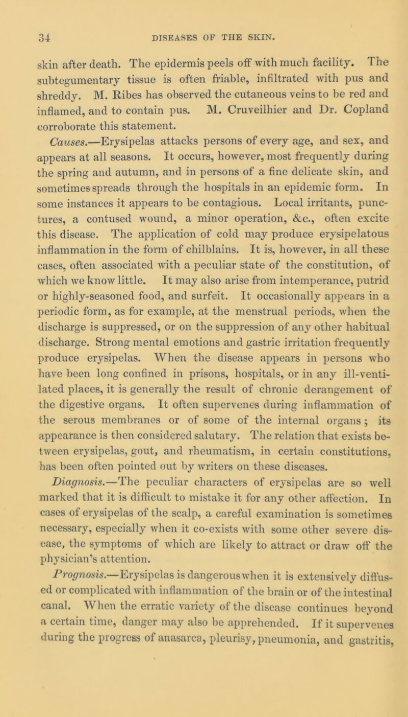 skin after death. The epidermis peels off with much facility. The subtegumentary tissue is often friable, infiltrated with pus and shreddy. M. Ribes has observed the cutaneous veins to be red and inflamed, and to contain pus. M. Cruveilhier and Dr. Copland corroborate this statement. Causes.—Erysipelas attacks persons of every age, and sex, and appears at all seasons. It occurs, however, most frequently during the spring and autumn, and in persons of a fine delicate skin, and sometimes spreads through the hospitals in an epidemic form. In some instances it appears to be contagious. Local irritants, punc- tures, a contused wound, a minor operation, &c., often excite this disease. The application of cold may produce erysipelatous inflammation in the form of chilblains. It is, however, in all these cases, often associated with a peculiar state of the constitution, of which we know little. It may also arise from intemperance, putrid or highly-seasoned food, and surfeit. It occasionally appears in a periodic form, as for example, at the menstrual periods, when the discharge is suppressed, or on the suppression of any other habitual discharge. Strong mental emotions and gastric irritation frequently produce erysipelas. When the disease appears in persons who have been long confined in prisons, hospitals, or in any ill-venti- lated places, it is generally the result of chronic derangement of the digestive organs. It often supervenes during inflammation of the serous membranes or of some of the internal organs; its appearance is then considered salutary. The relation that exists be- tween erysipelas, gout, and rheumatism, in certain constitutions, has been often pointed out by writers on these diseases. Diagnosis.—The peculiar characters of erysipelas are so well marked that it is difficult to mistake it for any other affection. In cases of erysipelas of the scalp, a careful examination is sometimes necessary, especially when it co-exists with some other severe dis- ease, the symptoms of which are likely to attract or draw off the physician’s attention. Prognosis.—Erysipelas is dangerouswhen it is extensively diffus- ed or complicated with inflammation of the brain or of the intestinal canal. When the erratic variety of the disease continues beyond a certain time, danger may also be apprehended. If it supervenes during the progress of anasarca, pleurisy, pneumonia, and gastritis,