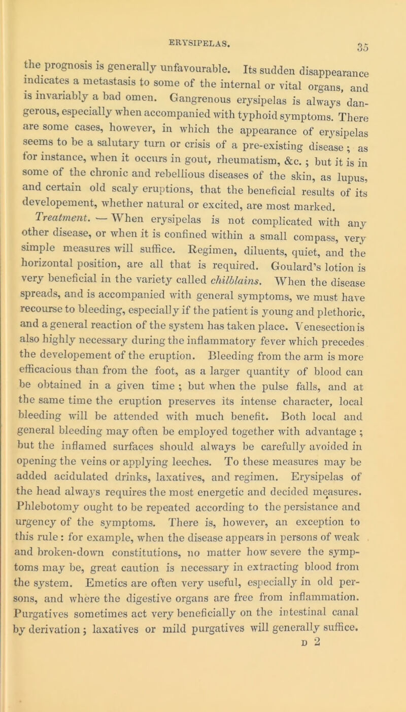 the prognosis is generally unfavourable. Its sudden disappearance indicates a metastasis to some of the internal or vital organs, and is invariably a bad omen. Gangrenous erysipelas is always dan- gerous, especially when accompanied with typhoid symptoms. There are some cases, however, in which the appearance of erysipelas seems to be a salutary turn or crisis of a pre-existing disease ; as for instance, when it occurs in gout, rheumatism, &c. ; but it is in some of the chronic and rebellious diseases of the skin, as lupus, and certain old scaly eruptions, that the beneficial results of its developement, whether natural or excited, are most marked. Treatment. —- When erysipelas is not complicated with any other disease, or when it is confined within a small compass, very simple measures will suffice. Regimen, diluents, quiet, and the horizontal position, are all that is required. Goulard’s lotion is very beneficial in the variety called chilblains. When the disease spreads, and is accompanied with general symptoms, we must have recourse to bleeding, especially if the patient is young and plethoric, and a general reaction of the system has taken place. Venesection is also highly necessary during the inflammatory fever which precedes the developement of the eruption. Bleeding from the arm is more efficacious than from the foot, as a larger quantity of blood can be obtained in a given time ; but when the pulse falls, and at the same time the eruption preserves its intense character, local bleeding will be attended with much benefit. Botli local and general bleeding may often be employed together with advantage ; but the inflamed surfaces should always be carefully avoided in opening the veins or applying leeches. To these measures may be added acidulated drinks, laxatives, and regimen. Erysipelas of the head always requires the most energetic and decided measures. Phlebotomy ought to be repeated according to the persistance and urgency of the symptoms. There is, however, an exception to this rule: for example, when the disease appears in persons of weak and broken-down constitutions, no matter how severe the symp- toms may be, great caution is necessary in extracting blood from the system. Emetics are often very useful, especially in old per- sons, and where the digestive organs are free from inflammation. Purgatives sometimes act very beneficially on the intestinal canal by derivation; laxatives or mild purgatives will generally suffice. n 2