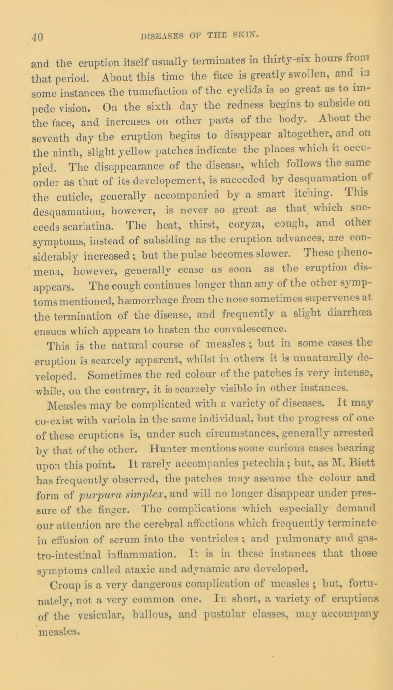 and the eruption itself usually terminates in thirty-six hours from that period. About this time the face is greatly swollen, and in some instances the tumefaction of the eyelids is so great as to im- pede vision. On the sixth day the redness begins to subside on the face, and increases on other parts of the body. About the seventh day the eruption begins to disappear altogether, and on the ninth, slight yellow patches indicate the places which it occu- pied. The disappearance of the disease, which follows the same order as that of its developement, is suceeded by desquamation of the cuticle, generally accompanied by a smart itching. This desquamation, however, is never so great as that which suc- ceeds scarlatina. The heat, thirst, coryza, cough, and other symptoms, instead of subsiding as the eruption advances, are con- siderably increased; but the pulse becomes slower. These pheno- mena, however, generally cease as soon as the eruption dis- appears. The cough continues longer than any of the other symp- toms mentioned, haemorrhage from the nose sometimes supervenes at the termination of the disease, and frequently a slight diarrhoea ensues which appears to hasten the convalescence. This is the natural course of measles; but in some cases the eruption is scarcely apparent, whilst in others it is unnaturally de- veloped. Sometimes the red colour of the patches is very intense, while, on the contrary, it is scarcely visible in other instances. Measles may be complicated with a variety of diseases. It may co-exist with variola in the same individual, but the progress of one of these eruptions is, under such circumstances, generally arrested by that of the other. Hunter mentions some curious cases bearing upon this point. It rarely accompanies petechia; but, as M. Biett has frequently observed, the patches may assume the colour and form of purpura simplex, and will no longer disappear under pres- sure of the finger. The complications which especially demand our attention are the cerebral affections which frequently terminate in effusion of scrum into the ventricles ; and pulmonary and gas- trointestinal inflammation. It is in these instances that those symptoms called ataxic and adynamic are developed. Croup is a very dangerous complication of measles ; but, fortu- nately, not a very common one. In short, a variety of eruptions of the vesicular, bullous, and pustular classes, may accompany measles.