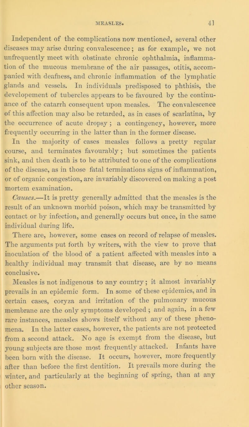 Independent of the complications now mentioned, several other diseases may arise during convalescence; as for example, we not unfrequently meet with obstinate chronic ophthalmia, inflamma- tion of the mucous membrane of the air passages, otitis, accom- panied with deafness, and chronic inflammation of the lymphatic glands and vessels. In individuals predisposed to phthisis, the developement of tubercles appears to be favoured by the continu- ance of the catarrh consequent upon measles. The convalescence of this affection may also be retarded, as in cases of scarlatina, by the occurrence of acute dropsy; a contingency, however, more frequently occurring in the latter than in the former disease. In the majority of cases measles follows a pretty regular course, and terminates favourably; but sometimes the patients sink, and then death is to be attributed to one of the complications of the disease, as in those fatal terminations signs of inflammation, or of organic congestion, are invariably discovered on making a post mortem examination. Causes.—It is pretty generally admitted that the measles is the result of an unknown morbid poison, which may be transmitted by contact or by infection, and generally occurs but once, in the same individual during life. There are, however, some cases on record of relapse of measles. The arguments put forth by writers, with the view to prove that inoculation of the blood of a patient affected with measles into a healthy individual may transmit that disease, are by no means conclusive. Measles is not indigenous to any country; it almost invariably prevails in an epidemic form. In some of these epidemics, and in certain cases, coryza and irritation of the pulmonary mucous membrane are the only symptoms developed; and again, in a few rare instances, measles shows itself without any of these pheno- mena. In the latter cases, however, the patients are not protected from a second attack. No age is exempt from the disease, but young subjects are those most frequently attacked. Infants have been born with the disease. It occurs, however, more frequently after than before the first dentition. It prevails more during the winter, and particularly at the beginning of spring, than at any other season.