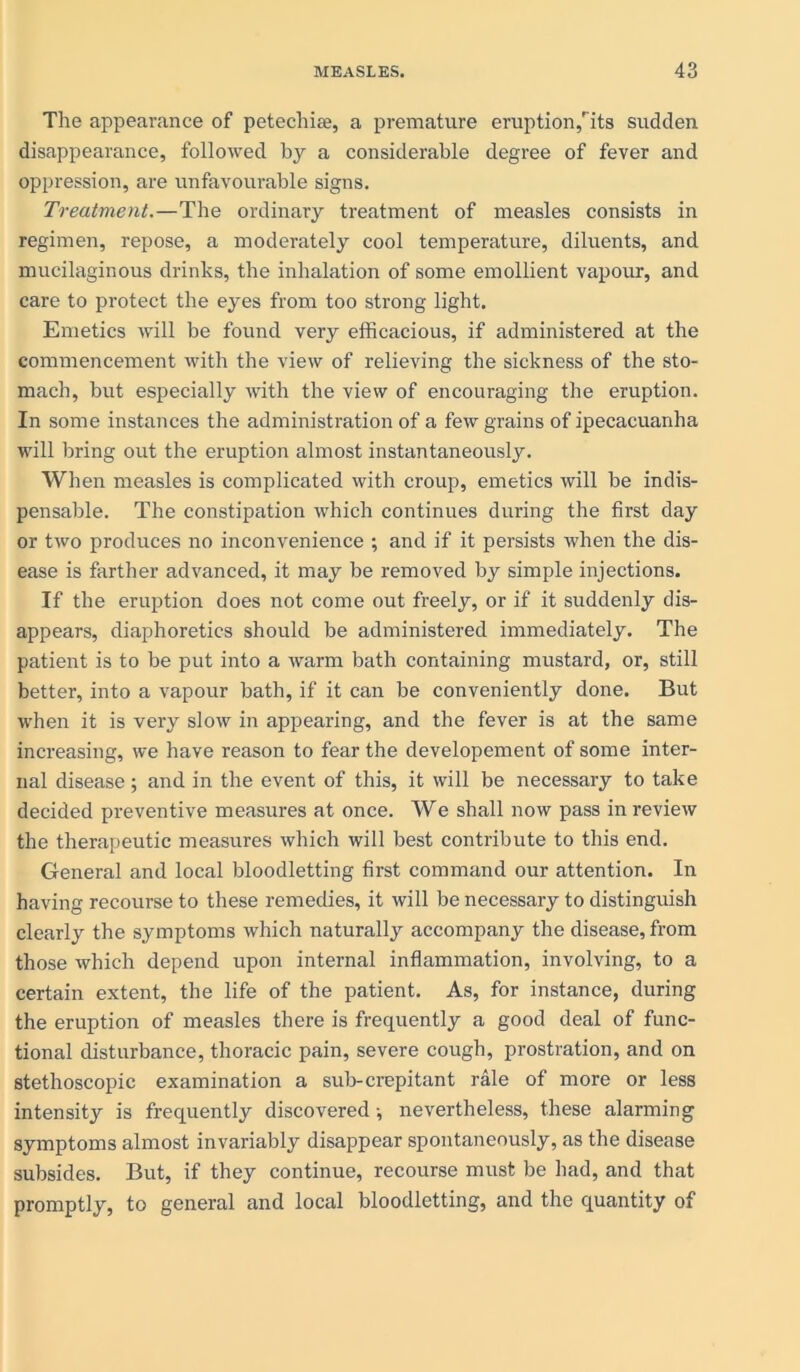 The appearance of petechise, a premature eruption,'its sudden disappearance, followed by a considerable degree of fever and oppression, are unfavourable signs. Treatment.—The ordinary treatment of measles consists in regimen, repose, a moderately cool temperature, diluents, and mucilaginous drinks, the inhalation of some emollient vapour, and care to protect the eyes from too strong light. Emetics will be found very efficacious, if administered at the commencement with the view of relieving the sickness of the sto- mach, but especially with the view of encouraging the eruption. In some instances the administration of a few grains of ipecacuanha will bring out the eruption almost instantaneously. When measles is complicated with croup, emetics will be indis- pensable. The constipation which continues during the first day or two produces no inconvenience ; and if it persists when the dis- ease is farther advanced, it may be removed by simple injections. If the eruption does not come out freely, or if it suddenly dis- appears, diaphoretics should be administered immediately. The patient is to be put into a warm bath containing mustard, or, still better, into a vapour bath, if it can be conveniently done. But when it is very slow in appearing, and the fever is at the same increasing, we have reason to fear the developement of some inter- nal disease; and in the event of this, it will be necessary to take decided preventive measures at once. We shall now pass in review the therapeutic measures which will best contribute to this end. General and local bloodletting first command our attention. In having recourse to these remedies, it will be necessary to distinguish clearly the symptoms which naturally accompany the disease, from those which depend upon internal inflammation, involving, to a certain extent, the life of the patient. As, for instance, during the eruption of measles there is frequently a good deal of func- tional disturbance, thoracic pain, severe cough, prostration, and on stethoscopic examination a sub-crepitant rale of more or less intensity is frequently discovered •, nevertheless, these alarming symptoms almost invariably disappear spontaneously, as the disease subsides. But, if they continue, recourse must be had, and that promptly, to general and local bloodletting, and the quantity of