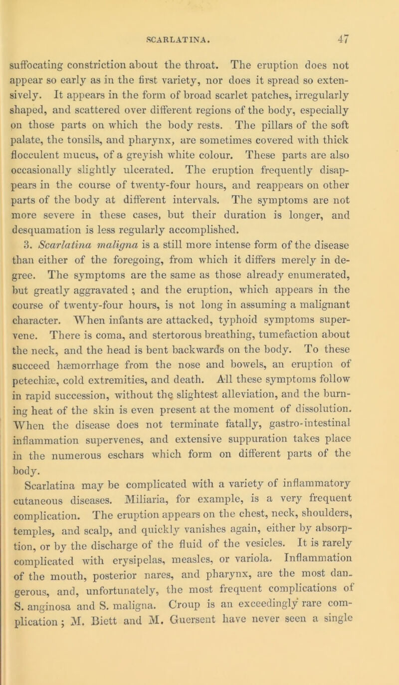 suffocating constriction about the throat. The eruption does not appear so early as in the first variety, nor does it spread so exten- sively. It appears in the form of broad scarlet patches, irregularly shaped, and scattered over different regions of the body, especially on those parts on which the body rests. The pillars of the soft palate, the tonsils, and pharynx, are sometimes covered with thick flocculent mucus, of a greyish white colour. These parts are also occasionally slightly ulcerated. The eruption frequently disap- pears in the course of twenty-four hours, and reappears on other parts of the body at different intervals. The symptoms are not more severe in these cases, but their duration is longer, and desquamation is less regularly accomplished. 3. Scarlatina maligna is a still more intense form of the disease than either of the foregoing, from which it differs merely in de- gree. The symptoms are the same as those already enumerated, but greatly aggravated ; and the eruption, which appears in the course of twenty-four hours, is not long in assuming a malignant character. When infants are attacked, typhoid symptoms super- vene. There is coma, and stertorous breathing, tumefaction about the neck, and the head is bent backwards on the body. To these succeed haemorrhage from the nose and bowels, an eruption of petechise, cold extremities, and death. All these symptoms follow in rapid succession, without the slightest alleviation, and the burn- ing heat of the skin is even present at the moment of dissolution. When the disease does not terminate fatally, gastro-intestinal inflammation supervenes, and extensive suppuration takes place in the numerous eschars which form on different parts of the body. Scarlatina may be complicated with a variety of inflammatory cutaneous diseases. Miliaria, for example, is a very frequent complication. The eruption appears on the chest, neck, shoulders, temples, and scalp, and quickly vanishes again, either by absorp- tion, or by the discharge of the fluid of the vesicles. It is larely complicated with erysipelas, measles, or variola. Inflammation of the mouth, posterior nares, and pharynx, are the most dan- gerous, and, unfortunately, the most frequent complications of S. anginosa and S. maligna. Croup is an exceedingly rare com- plication ; M. Biett and M. Guersent have never seen a single