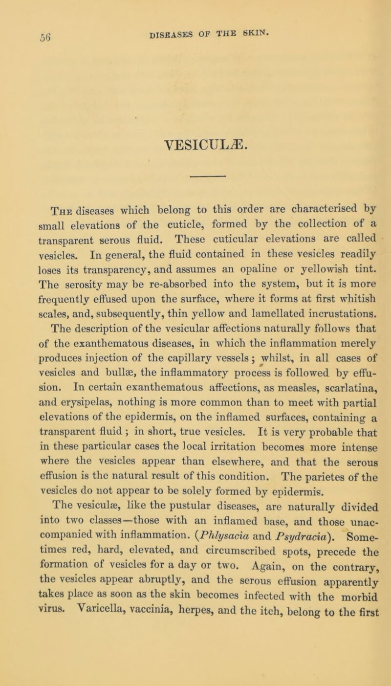 5(5 VESICULiE. The diseases which belong to this order are characterised by small elevations of the cuticle, formed by the collection of a transparent serous fluid. These cuticular elevations are called vesicles. In general, the fluid contained in these vesicles readily loses its transparency, and assumes an opaline or yellowish tint. The serosity may be re-absorbed into the system, but it is more frequently effused upon the surface, where it forms at first whitish scales, and, subsequently, thin yellow and lamellated incrustations. The description of the vesicular affections naturally follows that of the exanthematous diseases, in which the inflammation merely produces injection of the capillary vessels; whilst, in all cases of vesicles and bullae, the inflammatory process is followed by effu- sion. In certain exanthematous affections, as measles, scarlatina, and erysipelas, nothing is more common than to meet with partial elevations of the epidermis, on the inflamed surfaces, containing a transparent fluid ; in short, true vesicles. It is very probable that in these particular cases the local irritation becomes more intense where the vesicles appear than elsewhere, and that the serous effusion is the natural result of this condition. The parietes of the vesicles do not appear to be solely formed by epidermis. The vesicula;, like the pustular diseases, are naturally divided into two classes—those with an inflamed base, and those unac- companied with inflammation. (Phlysacia and Psydracia). Some- times red, hard, elevated, and circumscribed spots, precede the formation of vesicles for a day or two. Again, on the contrary, the vesicles appear abruptly, and the serous effusion apparently takes place as soon as the skin becomes infected with the morbid virus. Varicella, vaccinia, herpes, and the itch, belong to the first