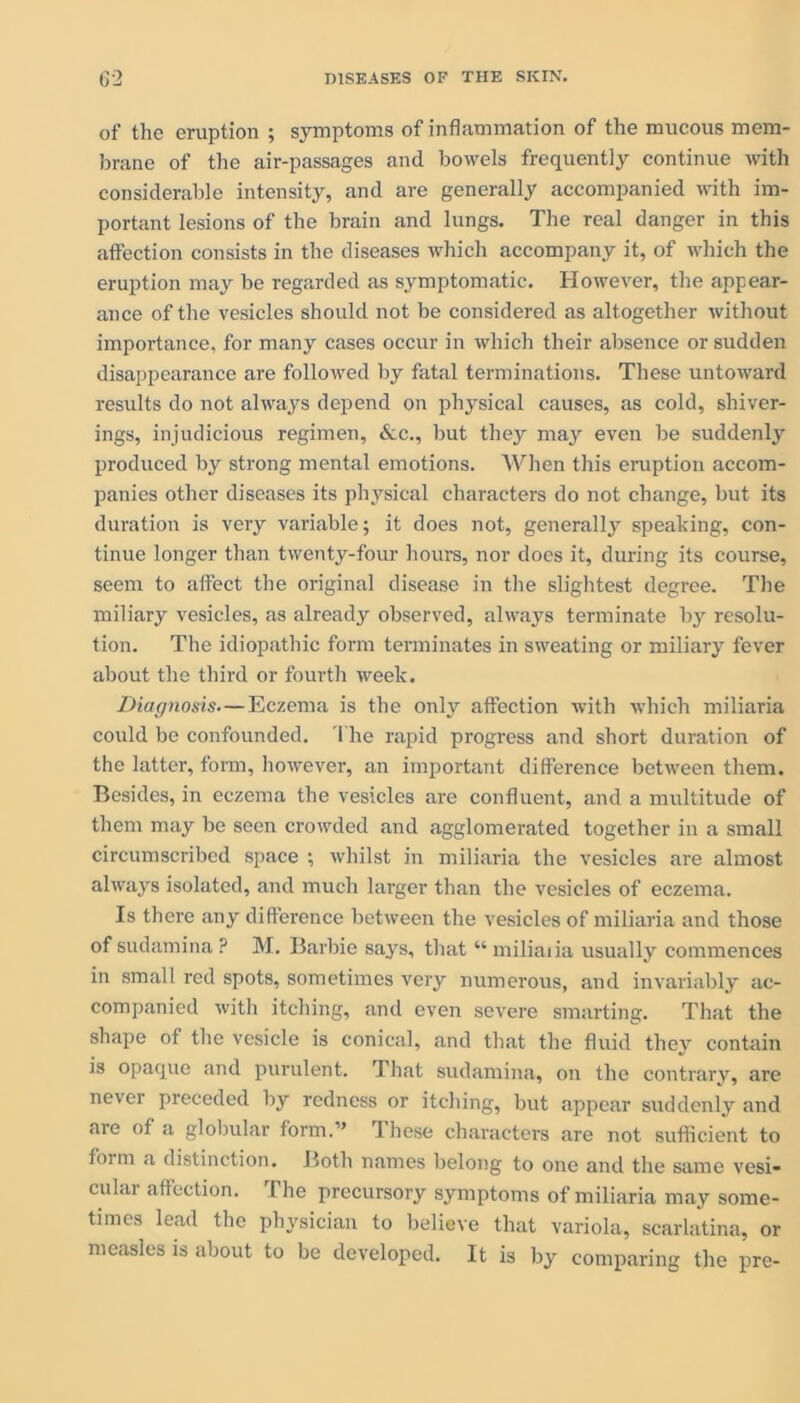 of the eruption ; symptoms of inflammation of the mucous mem- brane of the air-passages and bowels frequently continue with considerable intensity, and are generally accompanied with im- portant lesions of the brain and lungs. The real danger in this affection consists in the diseases which accompany it, of which the eruption may be regarded as symptomatic. However, the appear- ance of the vesicles should not be considered as altogether without importance, for many cases occur in which their absence or sudden disappearance are followed by fatal terminations. These untoward results do not always depend on physical causes, as cold, shiver- ings, injudicious regimen, &c., but they may even be suddenly produced by strong mental emotions. When this eruption accom- panies other diseases its physical characters do not change, but its duration is very variable; it does not, generally speaking, con- tinue longer than twenty-four hours, nor does it, during its course, seem to affect the original disease in the slightest degree. The miliary vesicles, as already observed, always terminate by resolu- tion. The idiopathic form terminates in sweating or miliary fever about the third or fourth week. Diagnosis.—Eczema is the only affection with which miliaria could be confounded. The rapid progress and short duration of the latter, form, however, an important difference between them. Besides, in eczema the vesicles are confluent, and a multitude of them may be seen crowded and agglomerated together in a small circumscribed space ; whilst in miliaria the vesicles are almost always isolated, and much larger than the vesicles of eczema. Is there any difference between the vesicles of miliaria and those of sudamina ? M. Barbie says, that “ miliaria usually commences in small red spots, sometimes very numerous, and invariably ac- companied with itching, and even severe smarting. That the shape of the vesicle is conical, and that the fluid they contain is opaque and purulent. That sudamina, on the contrary, are never preceded by redness or itching, but appear suddenly and are of a globular form.” These characters are not sufficient to form a distinction. Both names belong to one and the same vesi- cular affection. I he precursory symptoms of miliaria may some- times lead the physician to believe that variola, scarlatina, or measles is about to be developed. It is by comparing the pre-