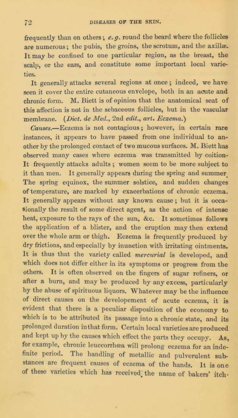 frequently than on others; e. g. round the heard where the follicles are numerous; the pubis, the groins, the scrotum, and the axilla. It may be confined to one particular region, as the breast, the scalp, or the ears, and constitute some important local varie- ties. It generally attacks several regions at once; indeed, we have seen it cover the entire cutaneous envelope, both in an acute and chronic form. M. Biett is of opinion that the anatomical seat of this affection is not in the sebaceous follicles, but in the vascular membrane. (Diet. de Med., 2nd edit., art. Eczema.') Causes.—Eczema is not contagious; however, in certain rare instances, it appears to have passed from one individual to an- other by the prolonged contact of two mucous surfaces. M. Biett has observed many cases where eczema was transmitted by coition- It frequently attacks adults ; women seem to be more subject to it than men. It generally appears during the spring and summer The spring equinox, the summer solstice, and sudden changes of temperature, are marked by exacerbations of chronic eczema. It generally appears without any known cause; but it is occa- sionally the result of some direct agent, as the action of intense heat, exposure to the rays of the sun, &c. It sometimes follows the application of a blister, and the eruption may then extend over the whole arm or thigh. Eczema is frequently produced by dry frictions, and especially by inunction with irritating ointments. It is thus that the variety called mercurial is developed, and which does not differ either in its symptoms or progress from the others. It is often observed on the fingers of sugar refiners, or after a burn, and may be produced by any excess, particularly by the abuse of spirituous liquors. Whatever may be the influence of direct causes on the developement of acute eczema, it is evident that there is a peculiar disposition of the economy to which is to be attributed its passage into a chronic state, and its prolonged duration in that form. Certain local varieties are produced and kept up by the causes which effect the parts they occupy. As, for example, chronic leuccorrhcca will prolong eczema for an inde- finite period. The handling of metallic and pulverulent sub- stances are frequent causes of eczema of the hands. It is one of these varieties which has received, the name of bakers’ itch-