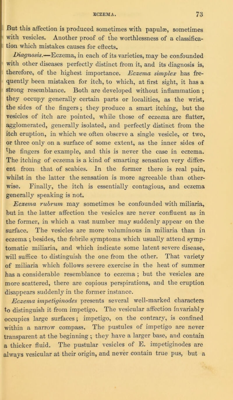 But this affection is produced sometimes with papulas, sometimes with vesicles. Another proof of the worthlessness of a classifica- tion which mistakes causes for effects. Diagnosis.—Eczema, in each of its varieties, may be confounded with other diseases perfectly distinct from it, and its diagnosis is, therefore, of the highest importance. Eczema simplex has fre- quently been mistaken for itch, to which, at first sight, it has a strong resemblance. Both are developed without inflammation; they occupy generally certain parts or localities, as the wrist, the sides of the fingers; they produce a smart itching, but the vesicles of itch are pointed, while those of eczema are flatter, agglomerated, generally isolated, and perfectly distinct from the itch eruption, in which we often observe a single vesicle, or two, or three only on a sin-face of some extent, as the inner sides of the fingers for example, and this is never the case in eczema. The itching of eczema is a kind of smarting sensation very differ- ent from that of scabies. In the former there is real pain, whilst in the latter the sensation is more agreeable than other- wise. Finally, the itch is essentially contagious, and eczema generally speaking is not. Eczema rubrum may sometimes be confounded with miliaria, but in the latter affection the vesicles are never confluent as in the former, in which a vast number may suddenly appear on the surface. The vesicles are more voluminous in miliaria than in eczema ; besides, the febrile symptoms which usually attend symp- tomatic miliaria, and which indicate some latent severe disease, will suffice to distinguish the one from the other. That variety of miliaria which follows severe exercise in the heat of summer has a considerable resemblance to eczema ; but the vesicles are more scattered, there are copious perspirations, and the eruption disappears suddenly in the former instance. Eczema impetiginodes presents several well-marked characters to distinguish it from impetigo. The vesicular affection invariably occupies large surfaces; impetigo, on the contrary, is confined within a narrow compass. The pustules of impetigo are never transparent at the beginning ; they have a larger base, and contain a thicker fluid. The pustular vesicles of E. impetiginodes are always vesicular at their origin, and never contain true pus, but a