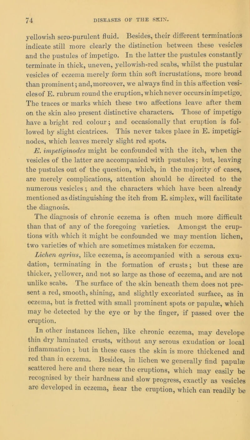 yellowish sero-purulent fluid. Besides, their different terminations indicate still more clearly the distinction between these vesicles and the pustules of impetigo. In the latter the pustules constantly terminate in thick, uneven, yellowish-red scabs, whilst the pustular vesicles of eczema merely form thin soft incrustations, more broad than prominent; and,moreover, we always find in this affection vesi- clesof E. rubrum round the eruption, which never occurs in impetigo. The traces or marks which these two affections leave after them on the skin also present distinctive characters. Those of impetigo have a bright red colour; and occasionally that eruption is fol- lowed by slight cicatrices. This never takes place in E. impetigi- nodes, which leaves merely slight red spots. E. impetiginodes might be confounded with the itch, when the vesicles of the latter are accompanied with pustules; but, leaving the pustules out of the question, which, in the majority of cases, are merely complications, attention should be directed to the numerous vesicles; and the characters which have been already mentioned as distinguishing the itch from E. simplex, will facilitate the diagnosis. The diagnosis of chronic eczema is often much more difficult than that of any of the foregoing varieties. Amongst the erup- tions with which it might be confounded we may mention lichen, two varieties of which are sometimes mistaken for eczema. Lichen agrius, like eczema, is accompanied with a serous exu- dation, terminating in the formation of crusts; but these are thicker, yellower, and not so large as those of eczema, and are not unlike scabs. The surface of the skin beneath them does not pre- sent a red, smooth, shining, and slightly excoriated surface, as in eczema, but is fretted with small prominent spots or papulae, which may be detected by the eye or by the finger, if passed over the eruption. In other instances lichen, like chronic eczema, may develope thin dry laminated crusts, without any serous exudation or local inflammation ; but in these cases the skin is more thickened and red than in eczema. Besides, in lichen we generally find papulae scattered heie and there near the eruptions, which may easily be recognised by their hardness and slow progress, exactly as vesicles are developed in eczema, hear the eruption, which can readily be