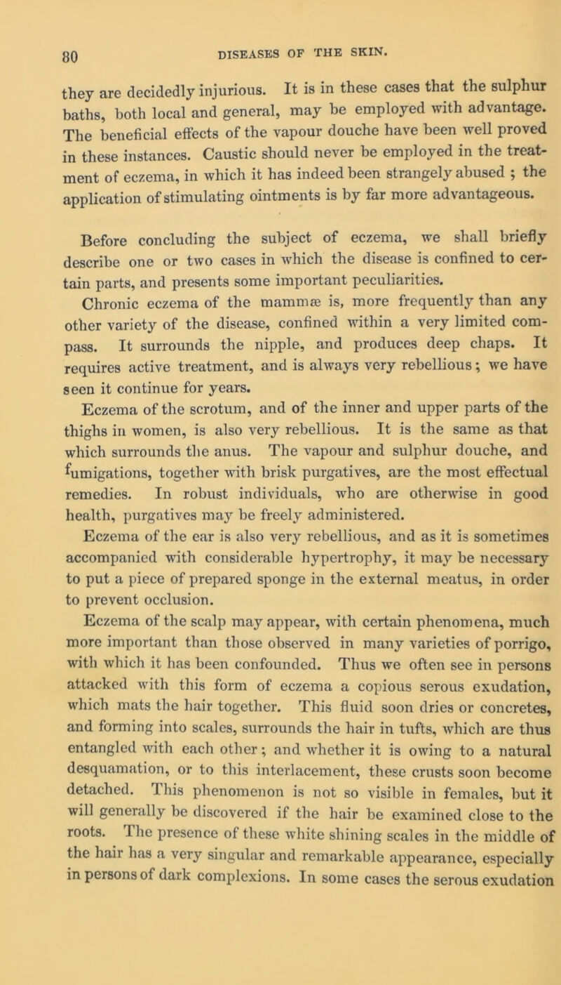 they are decidedly injurious. It is in these cases that the sulphur baths, both local and general, may be employed with advantage. The beneficial effects of the vapour douche have been well proved in these instances. Caustic should never be employed in the treat- ment of eczema, in which it has indeed been strangely abused ; the application of stimulating ointments is by far more advantageous. Before concluding the subject of eczema, we shall briefly describe one or two cases in which the disease is confined to cer- tain parts, and presents some important peculiarities. Chronic eczema of the mamma; is, more frequently than any other variety of the disease, confined within a very limited com- pass. It surrounds the nipple, and produces deep chaps. It requires active treatment, and is always very rebellious; we have seen it continue for years. Eczema of the scrotum, and of the inner and upper parts of the thighs in women, is also very rebellious. It is the same as that which surrounds the anus. The vapour and sulphur douche, and fumigations, together with brisk purgatives, are the most effectual remedies. In robust individuals, who are otherwise in good health, purgatives may be freely administered. Eczema of the ear is also very rebellious, and as it is sometimes accompanied with considerable hypertrophy, it may be necessary to put a piece of prepared sponge in the external meatus, in order to prevent occlusion. Eczema of the scalp may appear, with certain phenomena, much more important than those observed in many varieties of porrigo, with which it has been confounded. Thus we often see in persons attacked with this form of eczema a copious serous exudation, which mats the hair together. This fluid soon dries or concretes, and forming into scales, surrounds the hair in tufts, which are thus entangled with each other; and whether it is owing to a natural desquamation, or to this interlacement, these crusts soon become detached. This phenomenon is not so visible in females, but it will generally be discovered if the hair be examined close to the roots. The presence of these white shining scales in the middle of the hair has a very singular and remarkable appearance, especially in persons of dark complexions. In some cases the serous exudation