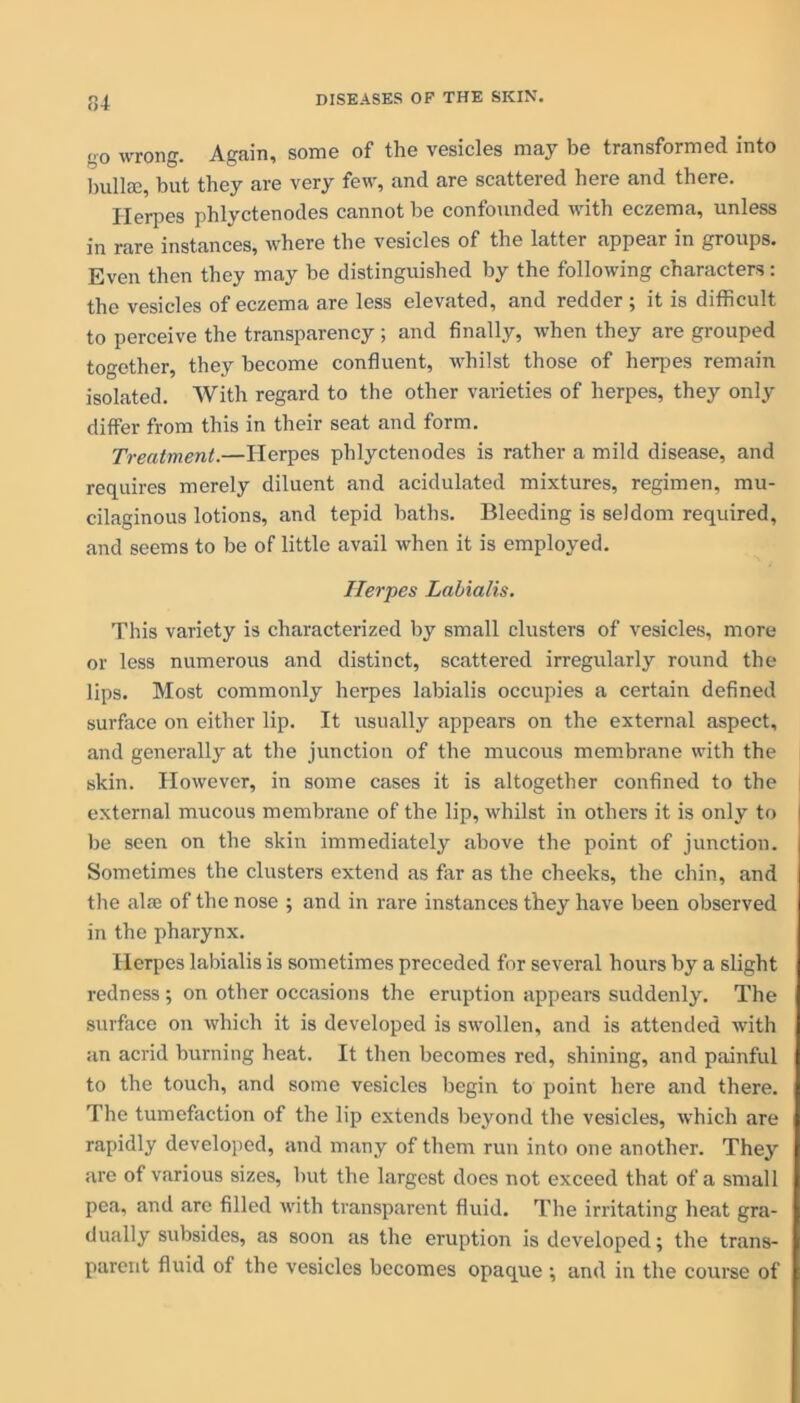 no wrong. Again, some of the vesicles may be transformed into bullse, but they are very few, and are scattered heie and there. Herpes phlyctenodes cannot be confounded with eczema, unless in rare instances, where the vesicles of the latter appear in groups. Even then they may be distinguished by the following characters: the vesicles of eczema are less elevated, and redder; it is difficult to perceive the transparency ; and finally, when they are grouped together, they become confluent, whilst those of herpes remain isolated. With regard to the other varieties of herpes, they only differ from this in their seat and form. Treatment.—Ilerpes phlyctenodes is rather a mild disease, and requires merely diluent and acidulated mixtures, regimen, mu- cilaginous lotions, and tepid baths. Bleeding is seldom required, and seems to be of little avail when it is employed. Herpes Labialis. This variety is characterized by small clusters of vesicles, more or less numerous and distinct, scattered irregularly round the lips. Most commonly herpes labialis occupies a certain defined surface on either lip. It usually appears on the external aspect, and generally at the junction of the mucous membrane with the skin. However, in some cases it is altogether confined to the external mucous membrane of the lip, whilst in others it is only to be seen on the skin immediately above the point of junction. Sometimes the clusters extend as far as the cheeks, the chin, and the alae of the nose ; and in rare instances they have been observed in the pharynx. Herpes labialis is sometimes preceded for several hours by a slight redness ; on other occasions the eruption appears suddenly. The surface on which it is developed is swollen, and is attended with an acrid burning heat. It then becomes red, shining, and painful to the touch, and some vesicles begin to point here and there. The tumefaction of the lip extends beyond the vesicles, which are rapidly developed, and many of them run into one another. They are of various sizes, but the largest docs not exceed that of a small pea, and are filled with transparent fluid. The irritating heat gra- dually subsides, as soon as the eruption is developed; the trans- parent fluid of the vesicles becomes opaque ; and in the course of