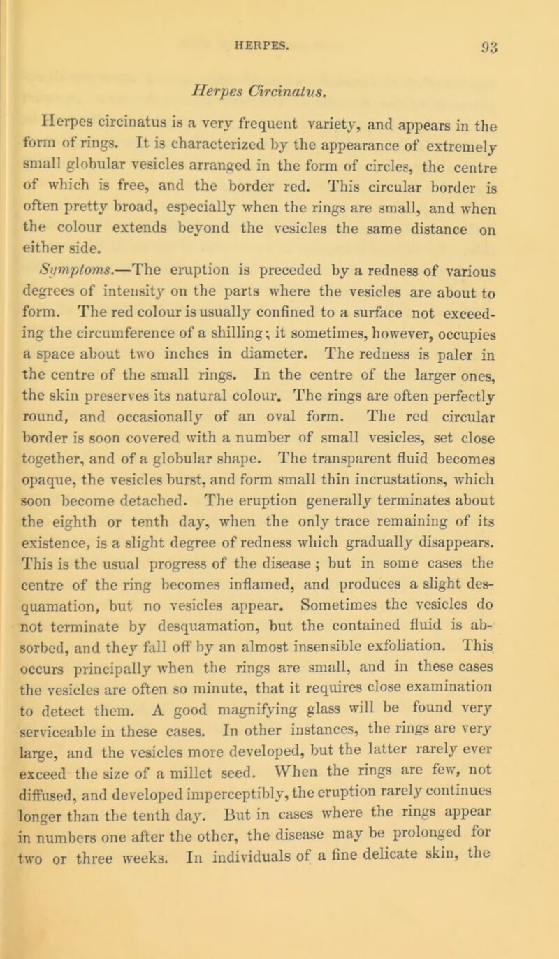 Herpes Circinatus. Herpes circinatus is a very frequent variety, and appears in the form of rings. It is characterized by the appearance of extremely small globular vesicles arranged in the form of circles, the centre of which is free, and the border red. This circular border is often pretty broad, especially when the rings are small, and when the colour extends beyond the vesicles the same distance on either side. Symptoms.—The eruption is preceded by a redness of various degrees of intenshy on the parts where the vesicles are about to form. The red colour is usually confined to a surface not exceed- ing the circumference of a shilling; it sometimes, however, occupies a space about two inches in diameter. The redness is paler in the centre of the small rings. In the centre of the larger ones, the skin preserves its natural colour. The rings are often perfectly round, and occasionally of an oval form. The red circular border is soon covered with a number of small vesicles, set close together, and of a globular shape. The transparent fluid becomes opaque, the vesicles burst, and form small thin incrustations, which soon become detached. The eruption generally terminates about the eighth or tenth day, when the only trace remaining of its existence, is a slight degree of redness which gradually disappears. This is the usual progress of the disease ; but in some cases the centre of the ring becomes inflamed, and produces a slight des- quamation, but no vesicles appear. Sometimes the vesicles do not terminate by desquamation, but the contained fluid is ab- sorbed, and they fall off by an almost insensible exfoliation. This occurs principally when the rings are small, and in these cases the vesicles are often so minute, that it requires close examination to detect them. A good magnifying glass will be found very serviceable in these cases. In other instances, the rings are very large, and the vesicles more developed, but the latter rarely ever exceed the size of a millet seed. When the rings are few, not diffused, and developed imperceptibly, the eruption rarely continues longer than the tenth day. But in cases where the rings appear in numbers one after the other, the disease may be prolonged for two or three weeks. In individuals of a fine delicate skin, the