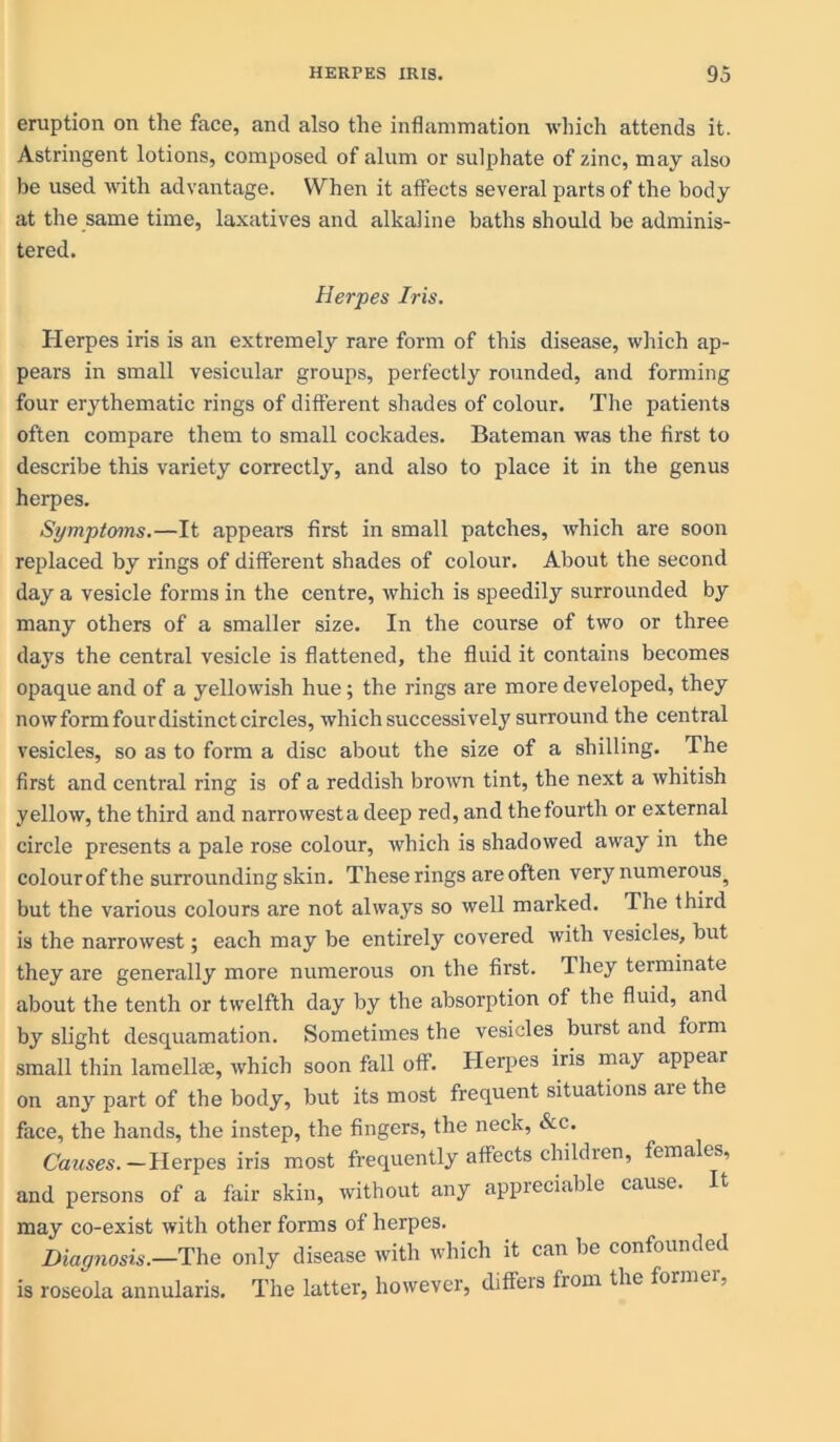 eruption on the face, and also the inflammation which attends it. Astringent lotions, composed of alum or sulphate of zinc, may also be used with advantage. When it affects several parts of the body at the same time, laxatives and alkaline baths should be adminis- tered. Herpes Iris. Herpes iris is an extremely rare form of this disease, which ap- pears in small vesicular groups, perfectly rounded, and forming four erythematic rings of different shades of colour. The patients often compare them to small cockades. Bateman was the first to describe this variety correctly, and also to place it in the genus herpes. Symptoms.—It appears first in small patches, which are soon replaced by rings of different shades of colour. About the second day a vesicle forms in the centre, which is speedily surrounded by many others of a smaller size. In the course of two or three days the central vesicle is flattened, the fluid it contains becomes opaque and of a yellowish hue; the rings are more developed, they now form four distinct circles, which successively surround the central vesicles, so as to form a disc about the size of a shilling. The first and central ring is of a reddish brown tint, the next a whitish yellow, the third and narrowesta deep red, and thefourth or external circle presents a pale rose colour, which is shadowed away in the colour of t he surrounding skin. These rings are often very numerous^ but the various colours are not always so well marked. The third is the narrowest; each may be entirely covered with vesicles, but they are generally more numerous on the first. They terminate about the tenth or twelfth day by the absorption of the fluid, and by slight desquamation. Sometimes the vesicles burst and form small thin lamellte, which soon fall off. Herpes iris may appear on any part of the body, but its most frequent situations are the face, the hands, the instep, the fingers, the neck, &e. Causes. —Herpes iris most frequently affects children, females, and persons of a fair skin, without any appreciable cause. may co-exist with other forms of herpes. Diagnosis.—The only disease with which it can be confounded is roseola annularis. The latter, however, diffeis fiom the formei,