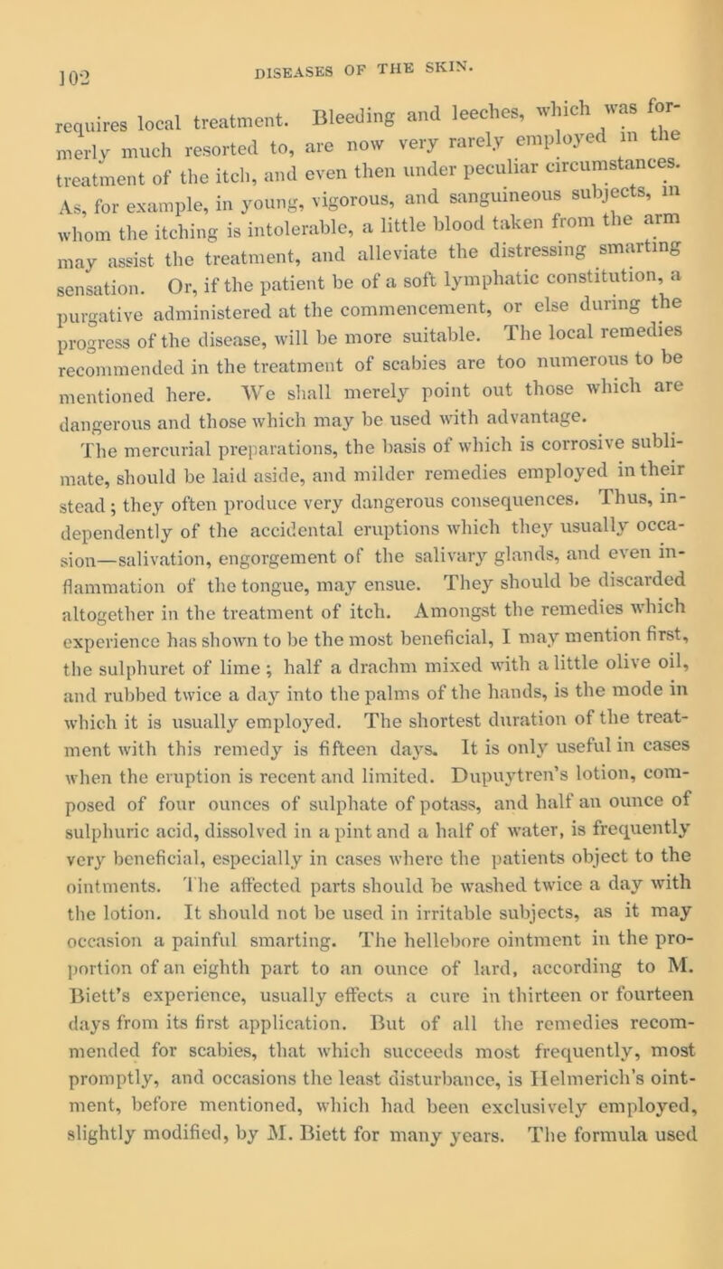 requires local treatment. Bleeding and leeches, which was for merly much resorted to, are now very rarely employed in treatment of the itch, and even then under peculiar circumstances As, for example, in young, vigorous, and sanguineous su pec s, m whom the itching is intolerable, a little blood taken from the arm may assist the treatment, and alleviate the distressing smarting sensation. Or, if the patient be of a soft lymphatic constitution, a purgative administered at the commencement, or else during the progress of the disease, will be more suitable. The local remedies recommended in the treatment of scabies are too numerous to be mentioned here. We shall merely point out those which are dangerous and those which may be used with advantage. The mercurial preparations, the basis ot which is corrosive subli- mate, should be laid aside, and milder remedies employed in their stead; they often produce very dangerous consequences. Thus, in- dependently of the accidental eruptions which they usually occa- sion—salivation, engorgement of the salivary glands, and even in- flammation of the tongue, may ensue. They should be discarded altogether in the treatment of itch. Amongst the remedies which experience has shown to be the most beneficial, I may mention first, the sulphuret of lime ; half a drachm mixed with a little olive oil, and rubbed twice a day into the palms of the hands, is the mode in which it is usually employed. The shortest duration of the treat- ment with this remedy is fifteen days. It is only useful in cases when the eruption is recent and limited. Dupuytren’s lotion, com- posed of four ounces of sulphate of potass, and half an ounce of sulphuric acid, dissolved in a pint and a half of water, is frequently very beneficial, especially in cases where the patients object to the ointments. The affected parts should be washed twice a day with the lotion. It should not be used in irritable subjects, as it may occasion a painful smarting. The hellebore ointment in the pro- portion of an eighth part to an ounce of lard, according to M. Biett’s experience, usually effects a cure in thirteen or fourteen days from its first application. But of all the remedies recom- mended for scabies, that which succeeds most frequently, most promptly, and occasions the least disturbance, is Ilelmerich’s oint- ment, before mentioned, which had been exclusively employed,