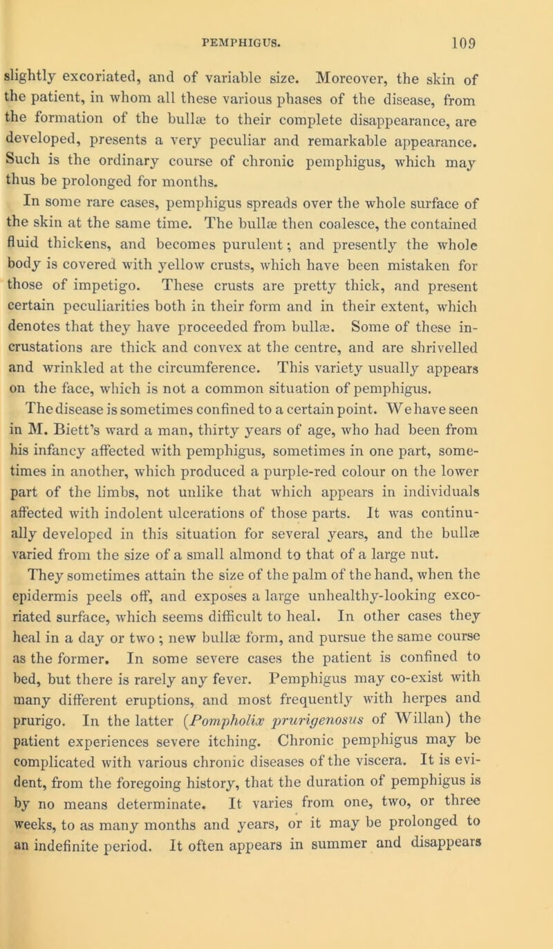 slightly excoriated, and of variable size. Moreover, the skin of the patient, in whom all these various phases of the disease, from the formation of the bullie to their complete disappearance, are developed, presents a very peculiar and remarkable appearance. Such is the ordinary course of chronic pemphigus, which may thus be prolonged for months. In some rare cases, pemphigus spreads over the whole surface of the skin at the same time. The bullae then coalesce, the contained fluid thickens, and becomes purulent; and presently the whole body is covered with yellow crusts, which have been mistaken for those of impetigo. These crusts are pretty thick, and present certain peculiarities both in their form and in their extent, which denotes that they have proceeded from bulla;. Some of these in- crustations are thick and convex at the centre, and are shrivelled and wrinkled at the circumference. This variety usually appears on the face, which is not a common situation of pemphigus. The disease is sometimes confined to a certain point. We have seen in M. Biett’s ward a man, thirty years of age, who had been from his infancy affected with pemphigus, sometimes in one part, some- times in another, which produced a purple-red colour on the lower part of the limbs, not unlike that which appears in individuals affected with indolent ulcerations of those parts. It was continu- ally developed in this situation for several years, and the bullre varied from the size of a small almond to that of a large nut. They sometimes attain the size of the palm of the hand, when the epidermis peels off, and exposes a large unhealthy-looking exco- riated surface, which seems difficult to heal. In other cases they heal in a day or two; new bullee form, and pursue the same course as the former. In some severe cases the patient is confined to bed, but there is rarely any fever. Pemphigus may co-exist with many different eruptions, and most frequently with herpes and prurigo. In the latter (Pompholix prurigenosus of Willan) the patient experiences severe itching. Chronic pemphigus may be complicated with various chronic diseases of the viscera. It is evi- dent, from the foregoing history, that the duration of pemphigus is by no means determinate. It varies from one, two, or three weeks, to as many months and years, or it may be prolonged to an indefinite period. It often appears in summer and disappears