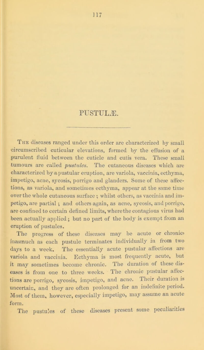 PUSTULE. The diseases ranged under this order are characterized by small circumscribed cuticular elevations, formed by the effusion of a purulent fluid between the cuticle and cutis vera. These small tumours are called pustules. The cutaneous diseases which are characterized by a pustular eruption, are variola, vaccinia, ecthyma, impetigo, acne, sycosis, porrigo and glanders. Some of these affec- tions, as variola, and sometimes ecthyma, appear at the same time over the whole cutaneous surface ; whilst others, as vaccinia and im- petigo, are partial ; and others again, as acne, sycosis, and porrigo, are confined to certain defined limits, where the contagious virus had been actually applied; but no part of the body is exempt from an eruption of pustules. The progress of these diseases may be acute or chronic) inasmuch as each pustule terminates individually in from two days to a week. The essentially acute pustular affections are variola and vaccinia. Ecthyma is most frequently acute, but it may sometimes become chronic. The duration of these dis- eases is from one to three weeks. The chronic pustular affec- tions are porrigo, sycosis, impetigo, and acne. Their duration is uncertain, and they are often prolonged for an indefinite period. Most of them, however, especially impetigo, may assume an acute form. The pustules of these diseases present some peculiarities