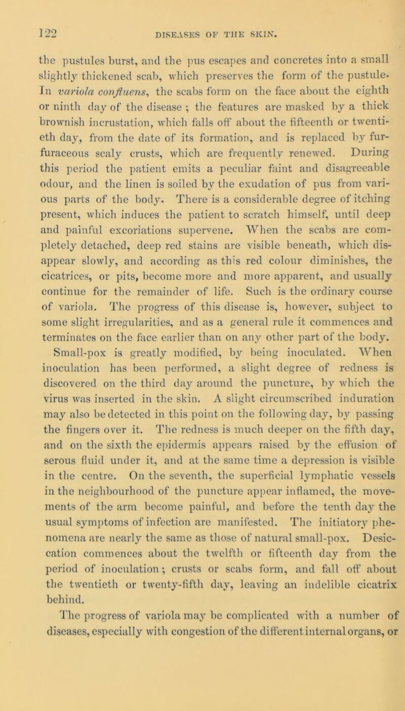 the pustules burst, and the pus escapes and concretes into a small slightly thickened scab, which preserves the form of the pustule. In variola confluens, the scabs form on the face about the eighth or ninth day of the disease ; the features are masked by a thick brownish incrustation, which falls off about the fifteenth or twenti- eth day, from the date of its formation, and is replaced b3r fur- furaceous scaly crusts, which are frequently renewed. During this period the patient emits a peculiar faint and disagreeable odour, and the linen is soiled by the exudation of pus from vari- ous parts of the body. There is a considerable degree of itching present, which induces the patient to scratch himself, until deep and painful excoriations supervene. When the scabs are com- pletely detached, deep red stains are visible beneath, which dis- appear slowly, and according as this red colour diminishes, the cicatrices, or pits, become more and more apparent, and usually continue for the remainder of life. Such is the ordinary course of variola. The progress of this disease is, however, subject to some slight irregularities, and as a general rule it commences and terminates on the face earlier than on any other part of the body. Small-pox is greatly modified, by being inoculated. When inoculation has been performed, a slight degree of redness is discovered on the third day around the puncture, bjr which the virus was inserted in the skin. A slight circumscribed induration may also be detected in this point on the following day, by passing the fingers over it. The redness is much deeper on the fifth day, and on the sixth the epidermis appears raised by the effusion of serous fluid under it, and at the same time a depression is visible in the centre. On the seventh, the superficial lymphatic vessels in the neighbourhood of the puncture appear inflamed, the move- ments of the arm become painful, and before the tenth day the usual symptoms of infection are manifested. The initiatory phe- nomena are nearly the same as those of natural small-pox. Desic- cation commences about the twelfth or fifteenth day from the period of inoculation •, crusts or scabs form, and fall off about the twentieth or twenty-fifth day, leaving an indelible cicatrix behind. The progress of variola majr be complicated with a number of diseases, especially with congestion of the different internal organs, or