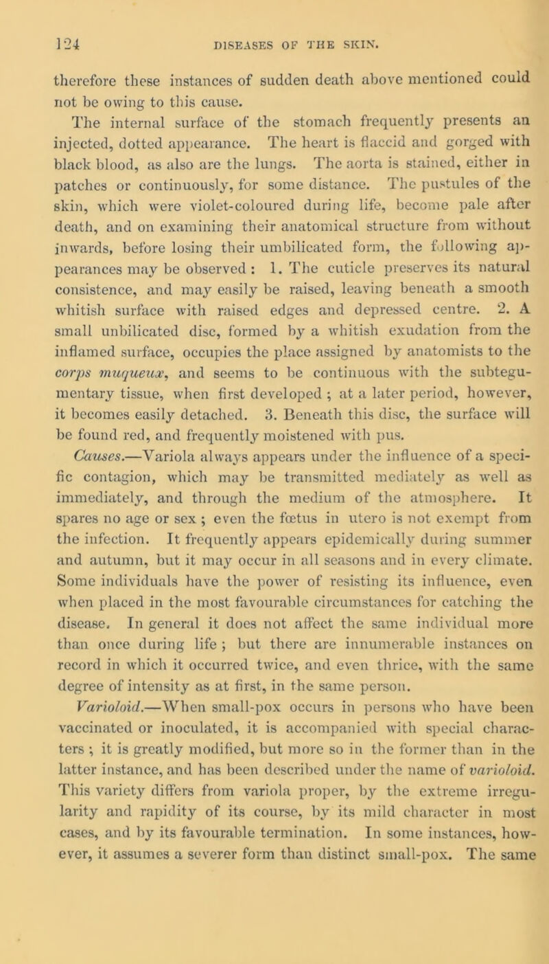 therefore these instances of sudden death above mentioned could not be owing to this cause. The internal surface of the stomach frequently presents an injected, dotted appearance. The heart is flaccid and gorged with black blood, as also are the lungs. The aorta is stained, either in patches or continuously, for some distance. The pustules of the skin, which were violet-coloured during life, become pale after death, and on examining their anatomical structure from without inwards, before losing their umbilicated form, the following ap- pearances may be observed : 1. The cuticle preserves its natural consistence, and may easily be raised, leaving beneath a smooth whitish surface with raised edges and depressed centre. 2. A small unbilicated disc, formed by a whitish exudation from the inflamed surface, occupies the place assigned by anatomists to the corps muqueux, and seems to be continuous with the subtegu- mentary tissue, when first developed ; at a later period, however, it becomes easily detached. 3. Beneath this disc, the surface will be found red, and frequently moistened with pus. Causes.—Variola always appears under the influence of a speci- fic contagion, which may be transmitted mediately as well as immediately, and through the medium of the atmosphere. It spares no age or sex ; even the foetus in utero is not exempt from the infection. It frequently appears epidemically during summer and autumn, but it may occur in all seasons and in every climate. Some individuals have the power of resisting its influence, even when placed in the most favourable circumstances for catching the disease. In general it does not affect the same individual more than once during life ; but there are innumerable instances on record in which it occurred twice, and even thrice, with the same degree of intensity as at first, in the same person. Varioloid.—When small-pox occurs in persons who have been vaccinated or inoculated, it is accompanied with special charac- ters ; it is greatly modified, but more so in the former than in the latter instance, and has been described under the name of varioloid. This variety differs from variola proper, by the extreme irregu- larity and rapidity of its course, by its mild character in most cases, and by its favourable termination. In some instances, how- ever, it assumes a severer form than distinct small-pox. The same