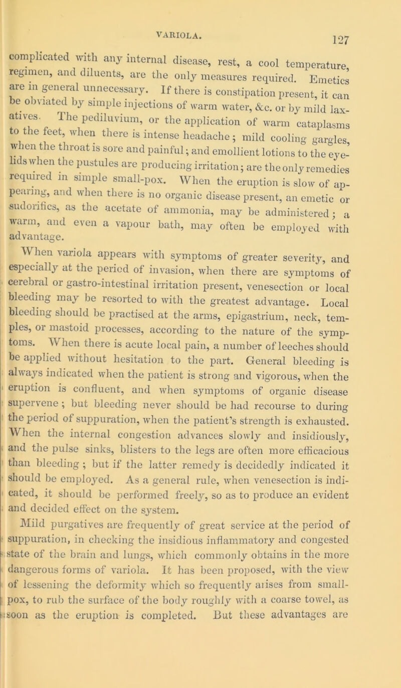 127 complicated with any internal disease, rest, a cool temperature regimen, and diluents, are the only measures required. Emetics are in general unnecessary. If there is constipation present, it can be obviated by simple injections of warm water, &c. or by mild lax- atives The pediluvium, or the application of warm cataplasms to the feet, when there is intense headache; mild cooling gargles when the throat is sore and painful; and emollient lotions to the eye- lids when the pustules are producing irritation; are the only remedies required in simple small-pox. When the eruption is slow of ap- pearing, and when there is no organic disease present, an emetic or sudonfics, as the acetate of ammonia, may be administered; a warm, and even a vapour bath, may often be employed with advantage. W hen variola appears with symptoms of greater severity, and especially at the period of invasion, when there are symptoms of cerebral or gastro-intestinal irritation present, venesection or local bleeding may be resorted to with the greatest advantage. Local bleeding should be practised at the arms, epigastrium, neck, tem- ples, or mastoid processes, according to the nature of the symp- toms. VJ hen there is acute local pain, a number of leeches should be applied without hesitation to the part. General bleeding is always indicated when the patient is strong and vigorous, when the eruption is confluent, and when symptoms of organic disease supervene; but bleeding never should be had recourse to during the period of suppuration, when the patient’s strength is exhausted. hen the internal congestion advances slowly and insidiously, and the pulse sinks, blisters to the legs are often more efficacious than bleeding ; but if the latter remedy is decidedly indicated it should be employed. As a general rule, when venesection is indi- cated, it should be performed freely, so as to produce an evident and decided effect on the system. Mild purgatives are frequently of great service at the period of suppuration, in checking the insidious inflammatory and congested • state of the brain and lungs, which commonly obtains in the more dangerous forms of variola. It has been proposed, with the view of lessening the deformity which so frequently aiises from small- pox, to rub the surface of the body roughly with a coarse towel, as :;soon as the eruption is completed. But these advantages are