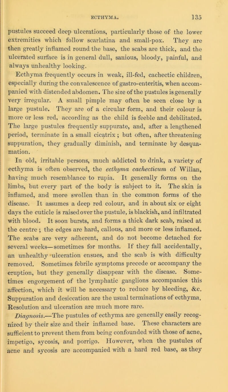 pustules succeed deep ulcerations, particularly those of the lower extremities which follow scarlatina and small-pox. They are then greatly inflamed round the base, the scabs are thick, and the ulcerated surface is in general dull, sanious, bloody, painful, and alwaj^s unhealthy looking. Ecthyma frequently occurs in weak, ill-fed, cachectic children, especially during the convalescence of gastro-enteritis, when accom- panied with distended abdomen. The size of the pustules is generally very irregular. A small pimple may often be seen close by a large pustule. They are of a circular form, and their colour is more or less red. according as the child is feeble and debilitated. The large pustules frequently suppurate, and, after a lengthened period, terminate in a small cicatrix; but often, after threatening suppuration, they gradually diminish, and terminate by desqua- mation. In old, irritable persons, much addicted to drink, a variety of ecthyma is often observed, the ecthyma cachecticum of Willan, having much resemblance to rupia. It generally forms on the limbs, but every part of the body is subject to it. The skin is inflamed, and more swollen than in the common forms of the disease. It assumes a deep red colour, and in about six or eight days the cuticle is raised over the pustule, is blackish, and infiltrated with blood. It soon bursts, and forms a thick dark scab, raised at the centre ; the edges are hard, callous, and more or less inflamed. The scabs are very adherent, and do not become detached for several weeks—sometimes for months. If they fall accidentally, an unhealthy ulceration ensues, and the scab is with difficulty removed. Sometimes febrile symptoms precede or accompany the eruption, but they generally disappear with the disease. Some- times engorgement of the lymphatic ganglions accompanies this affection, which it will be necessary to reduce by bleeding, &c. Suppuration and desiccation are the usual terminations of ecthyma. Resolution and ulceration are much more rare. Diagnosis.—The pustules of ecthyma are generally easily recog- nized by their size and their inflamed base. These characters are sufficient to prevent them from being confounded with those of acne, impetigo, sycosis, and porrigo. However, when the pustules of acne and sycosis are accompanied with a hard red base, as they