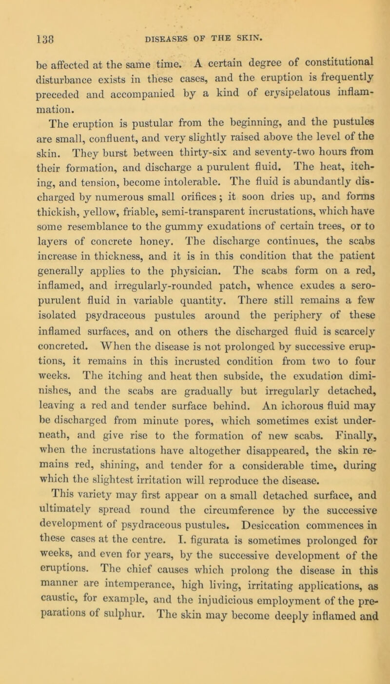 be affected at the same time. A certain degree of constitutional disturbance exists in these cases, and the eruption is frequently preceded and accompanied by a kind of erysipelatous inflam- mation. The eruption is pustular from the beginning, and the pustules are small, confluent, and very slightly raised above the level of the skin. They burst between thirty-six and seventy-two hours from their formation, and discharge a purulent fluid. The heat, itch- ing, and tension, become intolerable. The fluid is abundantly dis- charged by numerous small orifices; it soon dries up, and forms thickish, yellow, friable, semi-transparent incrustations, which have some resemblance to the gummy exudations of certain trees, or to layers of concrete honey. The discharge continues, the scabs increase in thickness, and it is in this condition that the patient generally applies to the physician. The scabs form on a red, inflamed, and irregularly-rounded patch, whence exudes a sero- purulent fluid in variable quantity. There still remains a few isolated psydraceous pustules around the periphery of these inflamed surfaces, and on others the discharged fluid is scarcely concreted. When the disease is not prolonged by successive erup- tions, it remains in this incrusted condition from two to four weeks. The itching and heat then subside, the exudation dimi- nishes, and the scabs are gradually but irregularly detached, leaving a red and tender surface behind. An ichorous fluid may be discharged from minute pores, which sometimes exist under- neath, and give rise to the formation of new scabs. Finally, when the incrustations have altogether disappeared, the skin re- mains red, shining, and tender for a considerable time, during which the slightest irritation will reproduce the disease. This variety may first appear on a small detached surface, and ultimately spread round the circumference by the successive development of psydraceous pustules. Desiccation commences in these cases at the centre. I. figurata is sometimes prolonged for weeks, and even for years, by the successive development of the eruptions. The chief causes which prolong the disease in this manner are intemperance, high living, irritating applications, as caustic, for example, and the injudicious employment of the pre- parations of sulphur. The skin may become deeply inflamed and