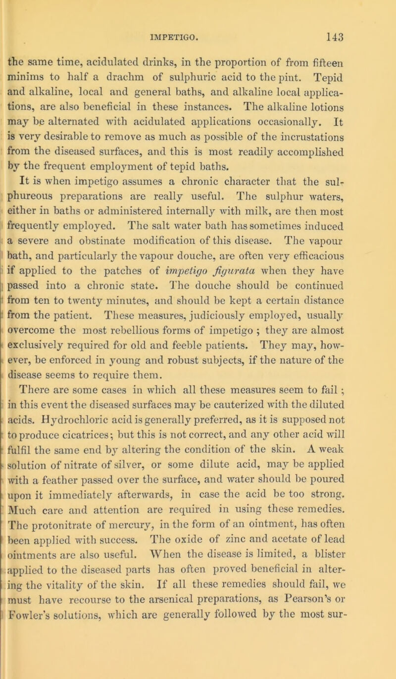 the same time, acidulated drinks, in the proportion of from fifteen minims to half a drachm of sulphuric acid to the pint. Tepid and alkaline, local and general baths, and alkaline local applica- tions, are also beneficial in these instances. The alkaline lotions may be alternated with acidulated applications occasionally. It is very desirable to remove as much as possible of the incrustations from the diseased surfaces, and this is most readily accomplished by the frequent employment of tepid baths. It is when impetigo assumes a chronic character that the sul- phureous preparations are really useful. The sulphur waters, either in baths or administered internally with milk, are then most frequently employed. The salt water bath has sometimes induced a severe and obstinate modification of this disease. The vapour bath, and particularly the vapour douche, are often very efficacious if applied to the patches of impetigo figurata when they have passed into a chronic state. The douche should be continued from ten to twenty minutes, and should be kept a certain distance from the patient. These measures, judiciously employed, usually overcome the most rebellious forms of impetigo ; they are almost exclusively required for old and feeble patients. They may, how- ever, be enforced in young and robust subjects, if the nature of the disease seems to require them. There are some cases in which all these measures seem to fail; in this event the diseased surfaces may be cauterized with the diluted acids. Hydrochloric acid is generally preferred, as it is supposed not to produce cicatrices; but this is not correct, and any other acid will fulfil the same end by altering the condition of the skin. A weak ■ solution of nitrate of silver, or some dilute acid, may be applied with a feather passed over the surface, and water should be poured upon it immediately afterwards, in case the acid be too strong. Much care and attention are required in using these remedies. The protonitrate of mercury, in the form of an ointment, has often been applied with success. The oxide of zinc and acetate of lead ointments are also useful. When the disease is limited, a blister applied to the diseased parts has often proved beneficial in alter- ing the vitality of the skin. If all these remedies should fail, we must have recourse to the arsenical preparations, as Pearson’s or Fowler’s solutions, which arc generally followed by the most sur-