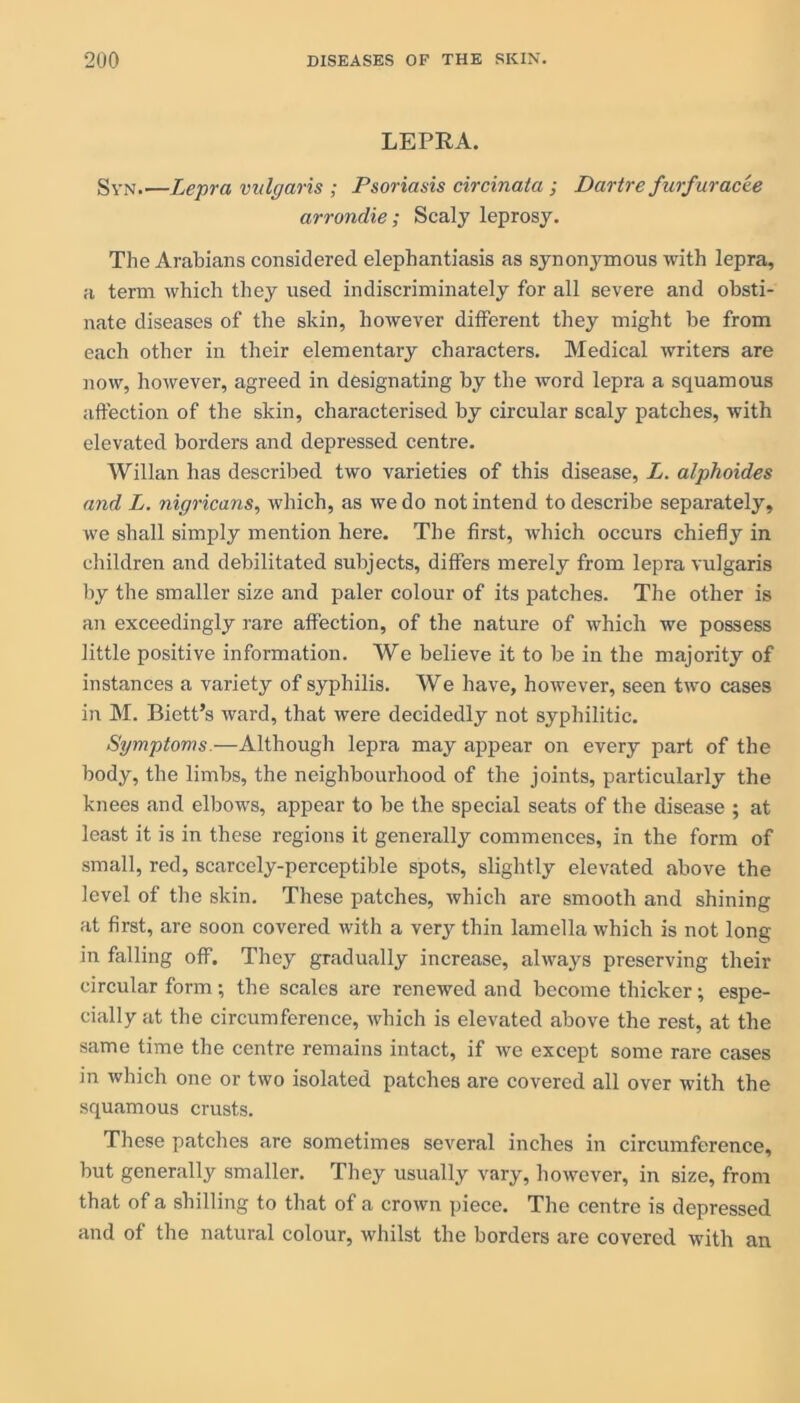 LEPRA. Syn Lepra vulgaris ; Psoriasis circinata ; Dartre furfur acee arrondie; Scaly leprosy. The Arabians considered elephantiasis as synonymous with lepra, a term which they used indiscriminately for all severe and obsti- nate diseases of the skin, however ditferent they might be from each other in their elementary characters. Medical writers are now, however, agreed in designating by the word lepra a squamous affection of the skin, characterised by circular scaly patches, with elevated borders and depressed centre. Willan has described two varieties of this disease, L. alplioides and L. nigricans, which, as we do not intend to describe separately, we shall simply mention here. The first, which occurs chiefly in children and debilitated subjects, differs merely from lepra vulgaris by the smaller size and paler colour of its patches. The other is an exceedingly rare affection, of the nature of which we possess little positive information. We believe it to be in the majority of instances a variety of syphilis. We have, however, seen two cases in M. Bictt’s ward, that were decidedly not syphilitic. Symptoms.—Although lepra may appear on every part of the body, the limbs, the neighbourhood of the joints, particularly the knees and elbows, appear to be the special seats of the disease ; at least it is in these regions it generally commences, in the form of small, red, scarcely-perceptible spots, slightly elevated above the level of the skin. These patches, which are smooth and shining at first, are soon covered with a very thin lamella which is not long in falling off. They gradually increase, always preserving their circular form; the scales are renewed and become thicker; espe- cially at the circumference, which is elevated above the rest, at the same time the centre remains intact, if we except some rare cases in which one or two isolated patches are covered all over with the squamous crusts. These patches are sometimes several inches in circumference, but generally smaller. They usually vary, however, in size, from that of a shilling to that of a crown piece. The centre is depressed and of the natural colour, whilst the borders are covered with an