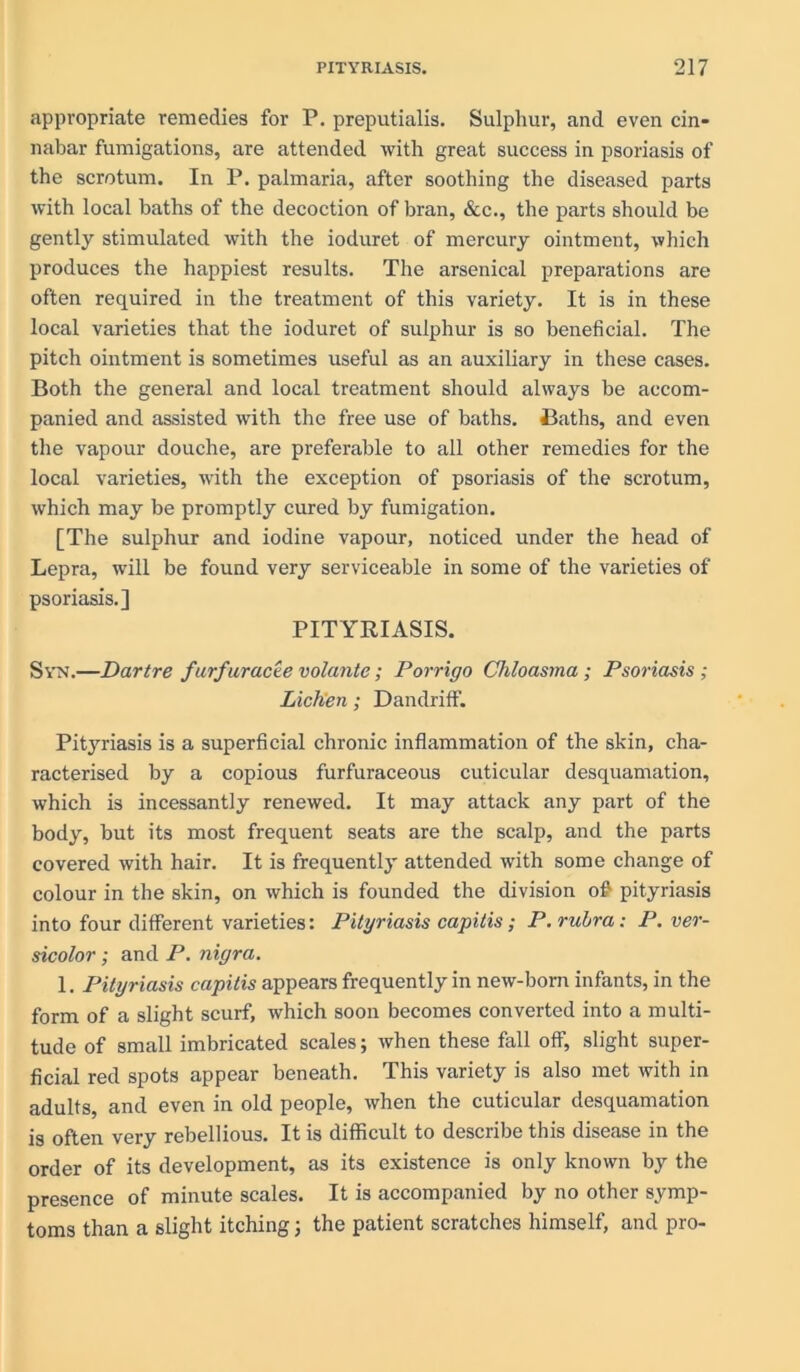 appropriate remedies for P. preputialis. Sulphur, and even cin- nabar fumigations, are attended with great success in psoriasis of the scrotum. In P. palmaria, after soothing the diseased parts with local baths of the decoction of bran, &c., the parts should be gently stimulated with the ioduret of mercury ointment, which produces the happiest results. The arsenical preparations are often required in the treatment of this variety. It is in these local varieties that the ioduret of sulphur is so beneficial. The pitch ointment is sometimes useful as an auxiliary in these cases. Both the general and local treatment should always be accom- panied and assisted with the free use of baths. Baths, and even the vapour douche, are preferable to all other remedies for the local varieties, with the exception of psoriasis of the scrotum, which may be promptly cured by fumigation. [The sulphur and iodine vapour, noticed under the head of Lepra, will be found very serviceable in some of the varieties of psoriasis.] PITYRIASIS. Syn.—Dartre furfur acte volante; Porrigo Chloasma ; Psoriasis ; Lichen; Dandriff. Pityriasis is a superficial chronic inflammation of the skin, cha- racterised by a copious furfuraceous cuticular desquamation, which is incessantly renewed. It may attack any part of the body, but its most frequent seats are the scalp, and the parts covered with hair. It is frequently attended with some change of colour in the skin, on which is founded the division oft pityriasis into four different varieties: Pityriasis capitis; P. rubra: P. ver- sicolor ; and P. nigra. 1. Pityriasis capitis appears frequently in new-born infants, in the form of a slight scurf, which soon becomes converted into a multi- tude of small imbricated scales; when these fall off, slight super- ficial red spots appear beneath. This variety is also met with in adults, and even in old people, when the cuticular desquamation is often very rebellious. It is difficult to describe this disease in the order of its development, as its existence is only known by the presence of minute scales. It is accompanied by no other symp- toms than a slight itching ; the patient scratches himself, and pro-