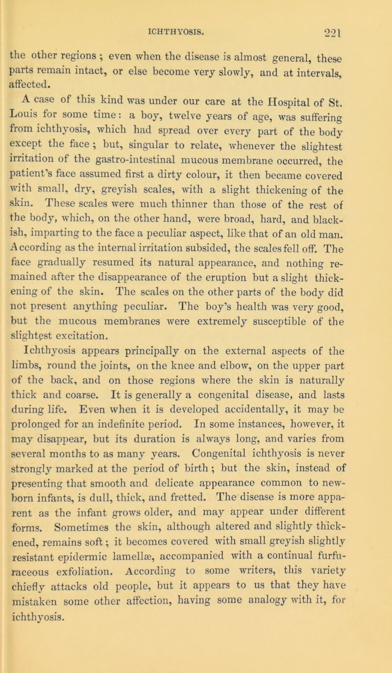the other regions ; even when the disease is almost general, these parts remain intact, or else become very slowly, and at intervals, affected. A case of this kind was under our care at the Hospital of St. Louis for some time: a boy, twelve years of age, was suffering from ichthyosis, which had spread over every part of the body except the face ; but, singular to relate, whenever the slightest irritation of the gastro-intestinal mucous membrane occurred, the patient’s face assumed first a dirty colour, it then became covered with small, dry, greyish scales, with a slight thickening of the skin. These scales were much thinner than those of the rest of the body, which, on the other hand, were broad, hard, and black- ish, imparting to the face a peculiar aspect, like that of an old man. According as the internal irritation subsided, the scales fell off. The face gradually resumed its natural appearance, and nothing re- mained after the disappearance of the eruption but a slight thick- ening of the skin. The scales on the other parts of the body did not present anything peculiar. The boy’s health was very good, but the mucous membranes were extremely susceptible of the slightest excitation. Ichthyosis appears principally on the external aspects of the limbs, round the joints, on the knee and elbow, on the upper part of the back, and on those regions where the skin is naturally thick and coarse. It is generally a congenital disease, and lasts during life. Even when it is developed accidentally, it may be prolonged for an indefinite period. In some instances, however, it may disappear, but its duration is always long, and varies from several months to as many years. Congenital ichthyosis is never strongly marked at the period of birth; but the skin, instead of presenting that smooth and delicate appearance common to new- born infants, is dull, thick, and fretted. The disease is more appa- rent as the infant grows older, and may appear under different forms. Sometimes the skin, although altered and slightly thick- ened, remains soft; it becomes covered with small greyish slightly resistant epidermic lamellae, accompanied with a continual furfu- raceous exfoliation. According to some writers, this variety chiefly attacks old people, but it appears to us that they have mistaken some other affection, having some analogy with it, for ichthyosis.