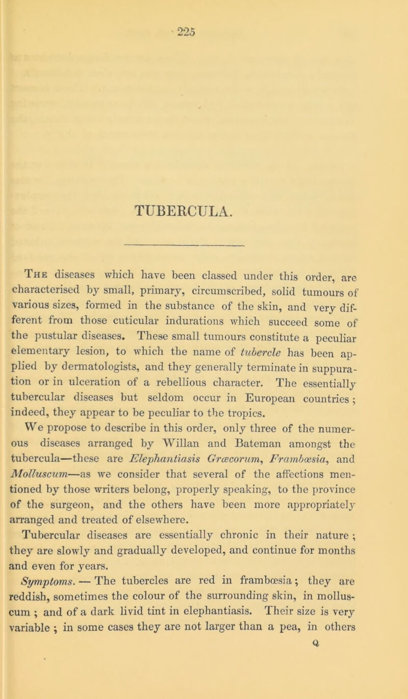 TUBERCULA. The diseases which have been classed under this order, are characterised by small, primary, circumscribed, solid tumours of various sizes, formed in the substance of the skin, and very dif- ferent from those cuticular indurations which succeed some of the pustular diseases. These small tumours constitute a peculiar elementary lesion, to which the name of tubercle has been ap- plied by dermatologists, and they generally terminate in suppura- tion or in ulceration of a rebellious character. The essentially tubercular diseases but seldom occur in European countries; indeed, they appear to be peculiar to the tropics. We propose to describe in this order, only three of the numer- ous diseases arranged by Willan and Bateman amongst the tubercula—these are Elephantiasis Grcecorum, Framboesia, and Molluscum—as we consider that several of the affections men- tioned by those writers belong, properly speaking, to the province of the surgeon, and the others have been more appropriately arranged and treated of elsewhere. Tubercular diseases are essentially chronic in their nature ; they are slowly and gradually developed, and continue for months and even for years. Symptoms. — The tubercles are red in framboesia; they are reddish, sometimes the colour of the surrounding skin, in mollus- cum ; and of a dark livid tint in elephantiasis. Their size is very variable ; in some cases they are not larger than a pea, in others a