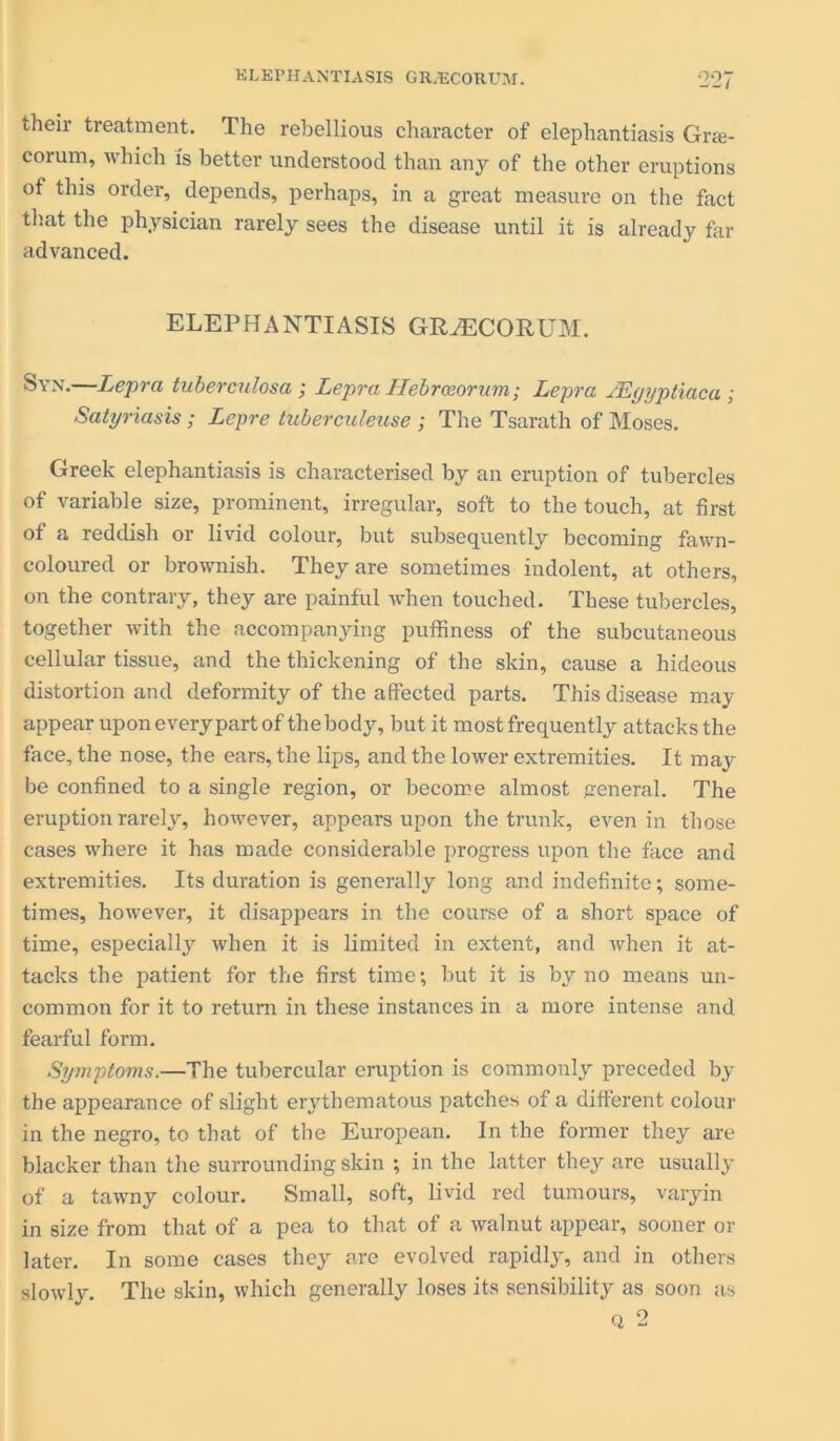their treatment. The rebellious character of elephantiasis Grte- corum, which is better understood than any of the other eruptions of this order, depends, perhaps, in a great measure on the fact that the physician rarely sees the disease until it is already far advanced. ELEPHANTIASIS GRvECORUM. Syn.—Lepra tuberculosa ; Lepra Hebroeoram; Lepra JEgyptiaca; Satyriasis ; Lepre tuberculeuse ; The Tsarath of Moses. Greek elephantiasis is characterised by an eruption of tubercles of variable size, prominent, irregular, soft to the touch, at first of a reddish or livid colour, but subsequently becoming fawn- coloured or brownish. They are sometimes indolent, at others, on the contrary, they are painful when touched. These tubercles, together with the accompanying puffiness of the subcutaneous cellular tissue, and the thickening of the skin, cause a hideous distortion and deformity of the affected parts. This disease may appear upon every part of thebody, but it most frequently attacks the face, the nose, the ears, the lips, and the lower extremities. It may be confined to a single region, or become almost general. The eruption rarely, however, appears upon the trunk, even in those cases where it has made considerable progress upon the face and extremities. Its duration is generally long and indefinite; some- times, however, it disappears in the course of a short space of time, especially when it is limited in extent, and when it at- tacks the patient for the first time; but it is by no means un- common for it to return in these instances in a more intense and fearful form. Symptoms.—The tubercular eruption is commonly preceded by the appearance of slight erythematous patches of a different colour in the negro, to that of the European. In the former they are blacker than the surrounding skin ; in the latter they are usually of a tawny colour. Small, soft, livid red tumours, varyin in size from that of a pea to that of a walnut appear, sooner or later. In some cases they are evolved rapidly, and in others slowly. The skin, which generally loses its sensibility as soon as q 2