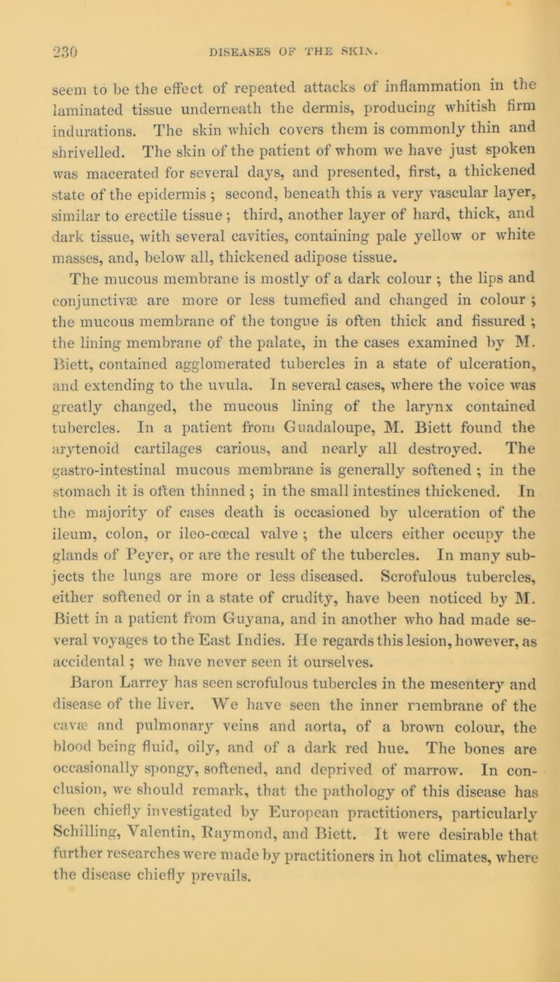 seem to be the effect of repeated attacks of inflammation in the laminated tissue underneath the dermis, producing whitish firm indurations. The skin which covers them is commonly thin and shrivelled. The skin of the patient of whom we have just spoken was macerated for several days, and presented, first, a thickened state of the epidermis ; second, beneath this a very vascular layer, similar to erectile tissue; third, another layer of hard, thick, and dark tissue, with several cavities, containing pale yellow or white masses, and, below all, thickened adipose tissue. The mucous membrane is mostly of a dark colour ; the lips and conjunctive are more or less tumefied and changed in colour ; the mucous membrane of the tongue is often thick and fissured ; the lining membrane of the palate, in the cases examined by M. Biett, contained agglomerated tubercles in a state of ulceration, and extending to the uvula. In several cases, where the voice was greatly changed, the mucous lining of the larynx contained tubercles. In a patient from Guadaloupe, M. Biett found the aiytenoid cartilages carious, and nearly all destroyed. The gastro-intestinal mucous membrane is generally softened; in the stomach it is often thinned ; in the small intestines thickened. In the majority of cases death is occasioned by ulceration of the ileum, colon, or ileo-coecal valve ; the ulcers either occupy the glands of Peyer, or are the result of the tubercles. In many sub- jects the lungs are more or less diseased. Scrofulous tubercles, either softened or in a state of crudity, have been noticed In* M. Biett in a patient from Guyana, and in another who had made se- veral voyages to the East Indies. He regards this lesion, however, as accidental; we have never seen it ourselves. Baron Larrey has seen scrofulous tubercles in the mesentery and disease of the liver. We have seen the inner membrane of the cavaj and pulmonary veins and aorta, of a brown colour, the blood being fluid, oily, and of a dark red hue. The bones are occasionally spongy, softened, and deprived of marrow. In con- clusion, we should remark, that the pathology of this disease has been chiefly investigated by European practitioners, particularly Schilling, Valentin, Raj^mond, and Biett. It were desirable that further researches were made by practitioners in hot climates, where the disease chiefly prevails.