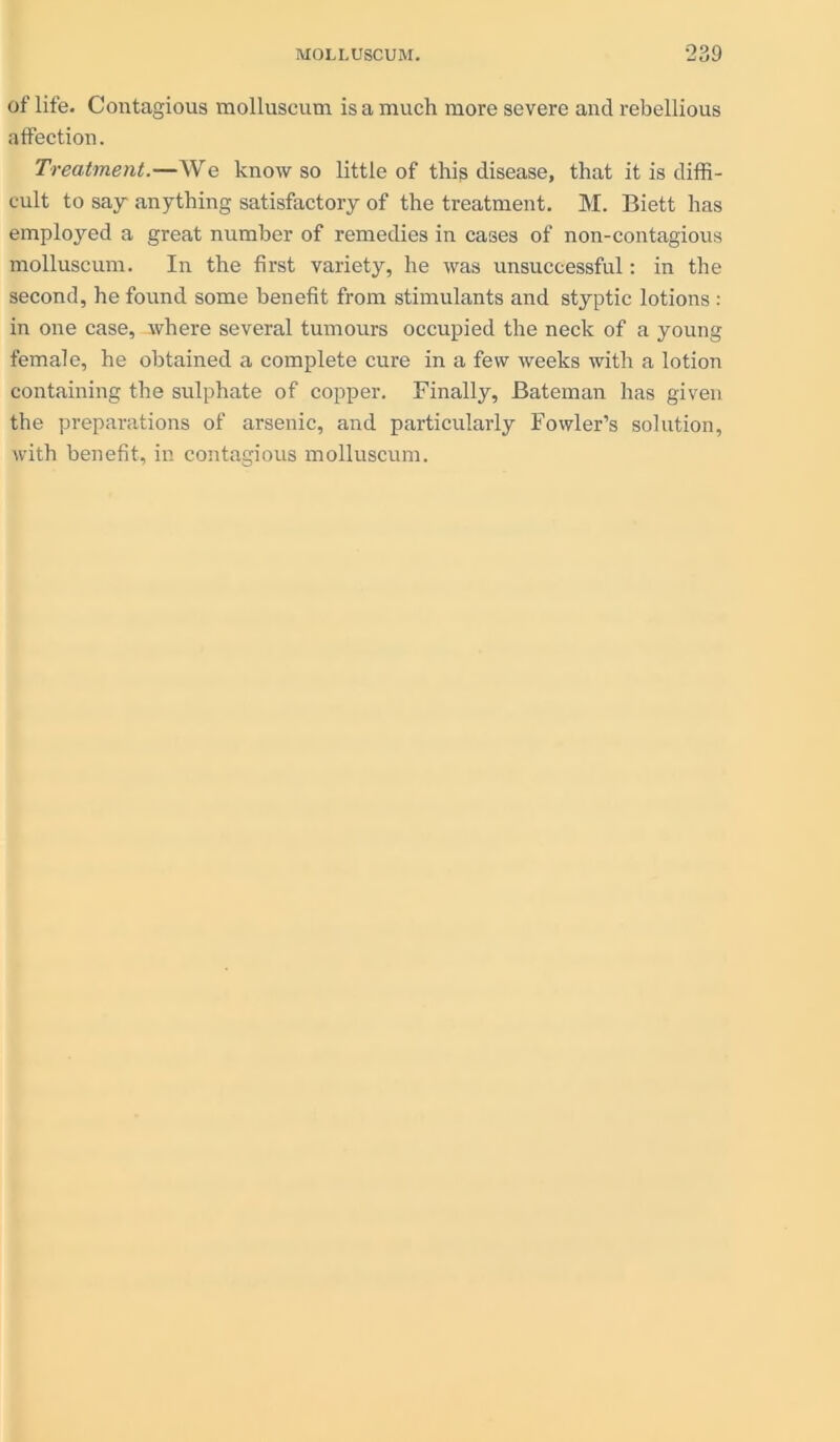 of life. Contagious molluscum is a much more severe and rebellious affection. Treatment.—We know so little of this disease, that it is diffi- cult to say anything satisfactory of the treatment. M. Biett has employed a great number of remedies in cases of non-contagious molluscum. In the first variety, he was unsuccessful: in the second, he found some benefit from stimulants and styptic lotions : in one case, where several tumours occupied the neck of a young female, he obtained a complete cure in a few weeks with a lotion containing the sulphate of copper. Finally, Bateman has given the preparations of arsenic, and particularly Fowler’s solution, with benefit, in contagious molluscum.