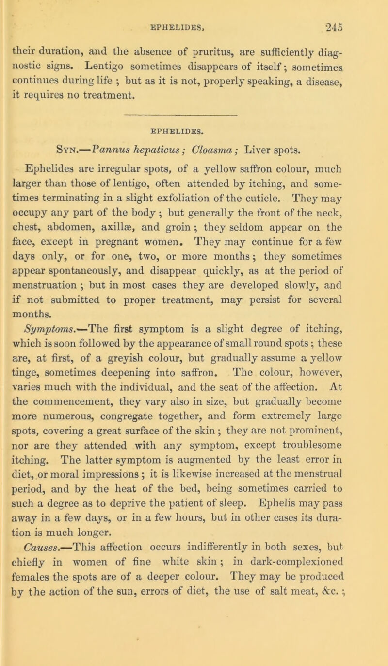 their duration, and the absence of pruritus, are sufficiently diag- nostic signs. Lentigo sometimes disappears of itself; sometimes continues during life ; but as it is not, properly speaking, a disease, it requires no treatment. EPHELIDES. Syn.—Pannus hepaticus; Cloasma; Liver spots. Ephelides are irregular spots, of a yellow saffron colour, much larger than those of lentigo, often attended by itching, and some- times terminating in a slight exfoliation of the cuticle. They may occupy any part of the body; but generally the front of the neck, chest, abdomen, axilla;, and groin; they seldom appear on the face, except in pregnant women. They may continue for a few days only, or for one, two, or more months; they sometimes appear spontaneously, and disappear quickly, as at the period of menstruation ; but in most cases they are developed slowly, and if not submitted to proper treatment, may persist for several months. Symptoms.—The first symptom is a slight degree of itching, which is soon followed by the appearance of small round spots •, these are, at first, of a greyish colour, but gradually assume a yellow tinge, sometimes deepening into saffron. The colour, however, varies much with the individual, and the seat of the affection. At the commencement, they vary also in size, but gradually become more numerous, congregate together, and form extremely large spots, covering a great surface of the skin ; they are not prominent, nor are they attended with any symptom, except troublesome itching. The latter symptom is augmented by the least error in diet, or moral impressions; it is likewise increased at the menstrual period, and by the heat of the bed, being sometimes carried to such a degree as to deprive the patient of sleep. Ephelis may pass away in a few days, or in a few hours, but in other cases its dura- tion is much longer. Causes.—This affection occurs indifferently in both sexes, but chiefly in women of fine white skin; in dark-complexioned females the spots are of a deeper colour. They may be produced by the action of the sun, errors of diet, the use of salt meat, &c. ;
