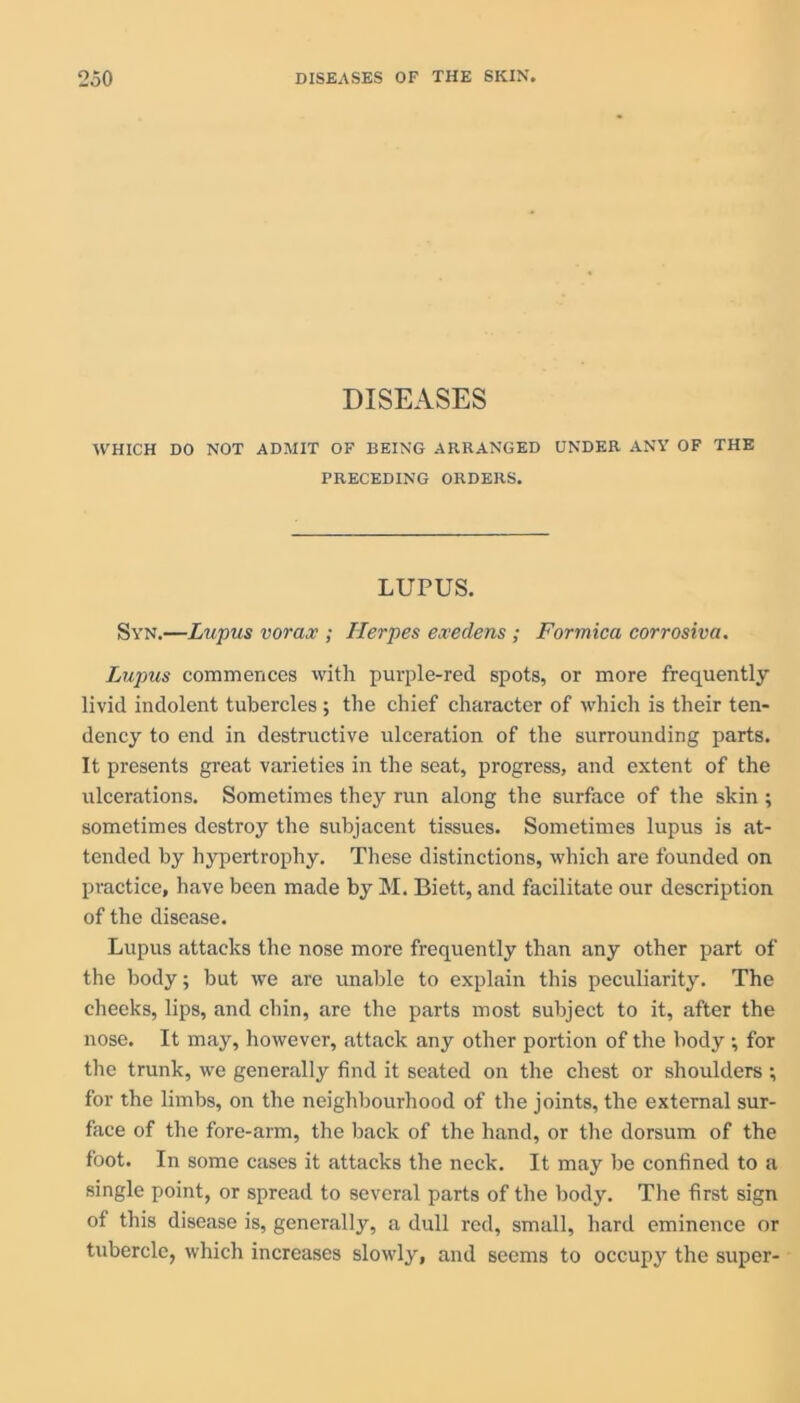 DISEASES WHICH DO NOT ADMIT OF BEING ARRANGED UNDER ANY OF THE PRECEDING ORDERS. LUPUS. Syn.—Lupus vorax ; Herpes exedens ; Formica corrosiva. Lupus commences with purple-red spots, or more frequently livid indolent tubercles ; the chief character of which is their ten- dency to end in destructive ulceration of the surrounding parts. It presents great varieties in the seat, progress, and extent of the ulcerations. Sometimes they run along the surface of the skin ; sometimes destroy the subjacent tissues. Sometimes lupus is at- tended by hypertrophy. These distinctions, which are founded on practice, have been made by M. Biett, and facilitate our description of the disease. Lupus attacks the nose more frequently than any other part of the body; but we are unable to explain this peculiarity. The cheeks, lips, and chin, are the parts most subject to it, after the nose. It may, however, attack any other portion of the body ; for the trunk, we generally find it seated on the chest or shoulders ; for the limbs, on the neighbourhood of the joints, the external sur- face of the fore-arm, the back of the hand, or tire dorsum of the foot. In some cases it attacks the neck. It may be confined to a single point, or spread to several parts of the body. The first sign of this disease is, generally, a dull red, small, hard eminence or tubercle, which increases slowly, and seems to occupy the super-
