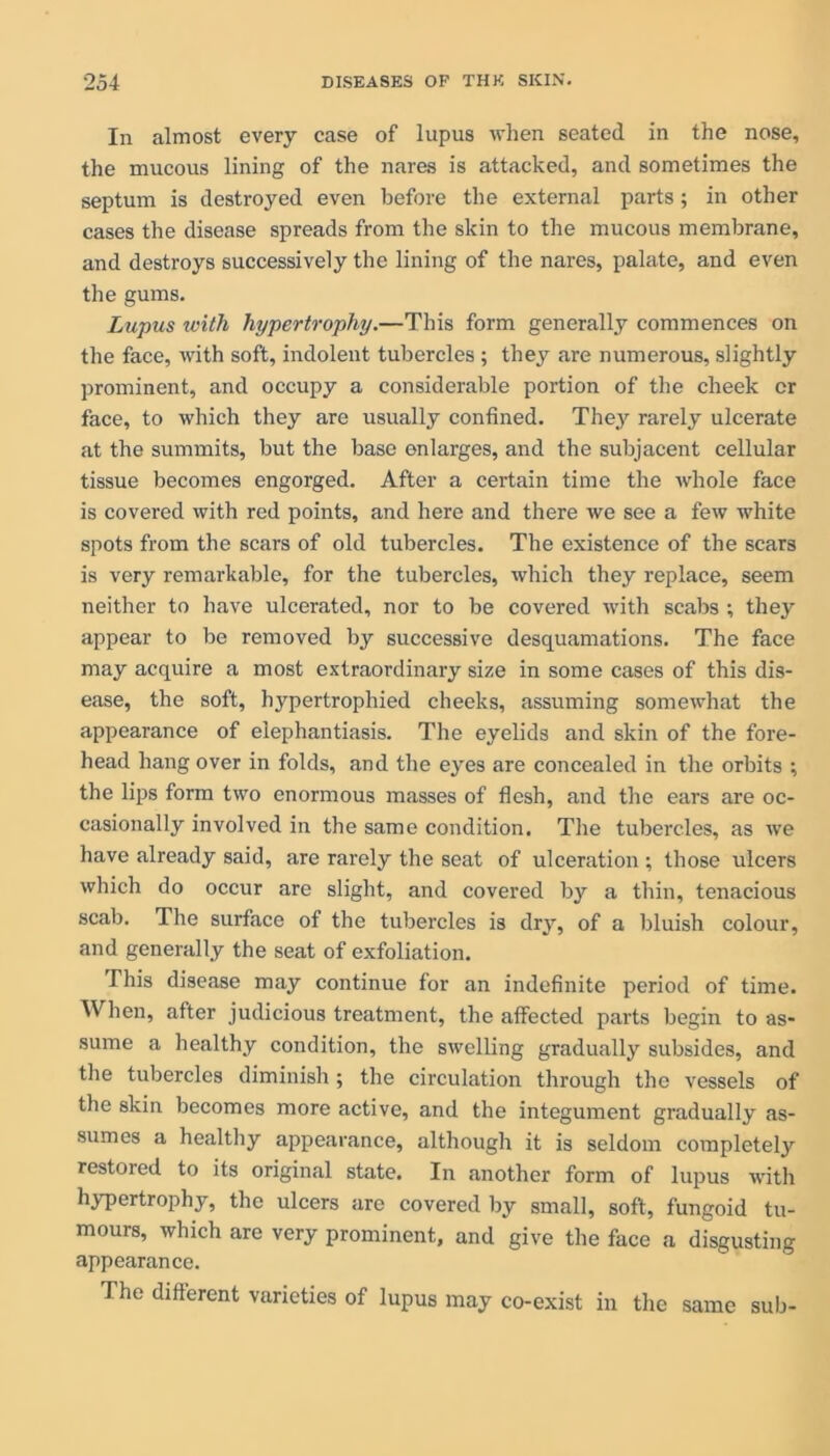 In almost every case of lupus when seated in the nose, the mucous lining of the nares is attacked, and sometimes the septum is destroyed even before the external parts; in other cases the disease spreads from the skin to the mucous membrane, and destroys successively the lining of the nares, palate, and even the gums. Lupus with hypertrophy.—This form generally commences on the face, with soft, indolent tubercles ; they are numerous, slightly prominent, and occupy a considerable portion of the cheek or face, to which they are usually confined. They rarely ulcerate at the summits, but the base enlarges, and the subjacent cellular tissue becomes engorged. After a certain time the whole face is covered with red points, and here and there we see a few white spots from the scars of old tubercles. The existence of the scars is very remarkable, for the tubercles, which they replace, seem neither to have ulcerated, nor to be covered with scabs ; they appear to be removed by successive desquamations. The face may acquire a most extraordinary size in some cases of this dis- ease, the soft, hypertrophied cheeks, assuming somewhat the appearance of elephantiasis. The eyelids and skin of the fore- head hang over in folds, and the eyes are concealed in the orbits ; the lips form two enormous masses of flesh, and the ears are oc- casionally involved in the same condition. The tubercles, as we have already said, are rarely the seat of ulceration ; those ulcers which do occur are slight, and covered by a thin, tenacious scab. The surface of the tubercles is dry, of a bluish colour, and generally the seat of exfoliation. This disease may continue for an indefinite period of time. When, after judicious treatment, the affected parts begin to as- sume a healthy condition, the swelling gradually subsides, and the tubercles diminish ; the circulation through the vessels of the skin becomes more active, and the integument gradually as- sumes a healthy appearance, although it is seldom completely restored to its original state. In another form of lupus with hypertrophy, the ulcers are covered by small, soft, fungoid tu- mours, which are very prominent, and give the face a disgusting appearance. The different varieties of lupus may co-exist in the same sub-