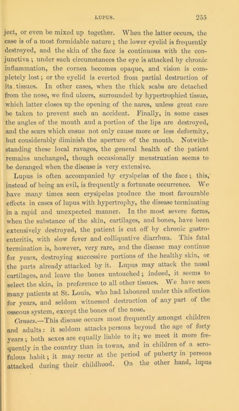 ject, or even be mixed up together. When the latter occurs, the case is of a most formidable nature ; the lower eyelid is frequently destroyed, and the skin of the face is continuous with the con- junctiva •, under such circumstances the eye is attacked by chronic inflammation, the cornea becomes opaque, and vision is com- pletely lost; or the eyelid is everted from partial destruction of its tissues. In other cases, when the thick scabs are detached from the nose, we find ulcers, surrounded by hypertrophied tissue, which latter closes up the opening of the nares, unless great care be taken to prevent such an accident. Finally, in some cases the angles of the mouth and a portion of the lips are destroyed, and the scars which ensue not only cause more or less deformity, but considerably diminish the aperture of the mouth. Notwith- standing these local ravages, the general health of the patient remains unchanged, though occasionally menstruation seems to be deranged when the disease is very extensive. Lupus is often accompanied by erysipelas of the face; this,' instead of being an evil, is frequently a fortunate occurrence. We have many times seen erysipelas produce the most favourable effects in cases of lupus with hypertrophy, the disease terminating in a rapid and unexpected manner. In the most severe forms, when the substance of the skin, cartilages, and bones, have been extensively destroyed, the patient is cut off by chronic gastro- enteritis, with slow fever and colliquative diarrhoea. This fatal termination is, however, very rare, and the disease may continue for years, destroying successive portions of the healthy skin, or the parts already attacked by it. Lupus may attack the nasal cartilages, and leave the bones untouched ; indeed, it seems to select the skin, in preference to all other tissues. We have seen many patients at St. Louis, who had laboured under this affection for years, and seldom witnessed destruction of any part of the osseous system, except the bones of the nose. Causes. This disease occurs most frequently amongst children and adults: it seldom attacks persons beyond the age of forty years ; both sexes are equally liable to it; we meet it more fre- quently in the country than in towns, and in children of a scro- fulous habit; it may recur at the period of puberty in persons attacked during their childhood. On the other hand, lupus