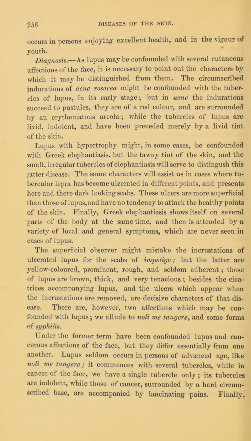 occurs in persons enjoying excellent health, and in the vigour of youth. Diagnosis.—As lupus maybe confounded with several cutaneous affections of the face, it is necessary to point out the characters by which it may be distinguished from them. The circumscribed indurations of acne rosacea might be confounded with the tuber- cles of lupus, in its early stage; but in acne the indurations succeed to pustules, they are of a red colour, and are surrounded by an erythematous areola; while the tubercles of lupus are livid, indolent, and have been preceded merely by a livid tint of the skin. Lupus with hypertrophy might, in some cases, be confounded with Greek elephantiasis, but the tawny tint of the skin, and the small, irregular tubercles of elephantiasis will serve to distingush this latter disease. The same characters will assist us in cases where tu- bercular lepra has become ulcerated in different points, and presents here and there dark looking scabs. These ulcers are more superficial than those of lupus,and have no tendency to attack the healthy points of the skin. Finally, Greek elephantiasis shows itself on several parts of the body at the same time, and then is attended by a variety of local and general symptoms, which are never seen in cases of lupus. The superficial observer might mistake the incrustations of ulcerated lupus for the scabs of impetigo; but the latter are yellow-coloured, prominent, rough, and seldom adherent; those of lupus are brown, thick, and very tenacious ; besides the cica- trices accompanying lupus, and the ulcers which appear when the incrustations are removed, are decisive characters of that dis- ease. There are, however, two affections which may be con- founded with lupus; we allude to noli me tangere, and some forms of syphilis. Under the former term have been confounded lupus and can- cerous affections of the face, but they differ essentially from one another. Lupus seldom occurs in persons of advanced age, like noli me tangere; it commences with several tubercles, while in cancer of the face, we have a single tubercle only ; its tubercles are indolent, while those of cancer, surrounded by a hard circum- scribed base, are accompanied by lancinating pains. Finally,