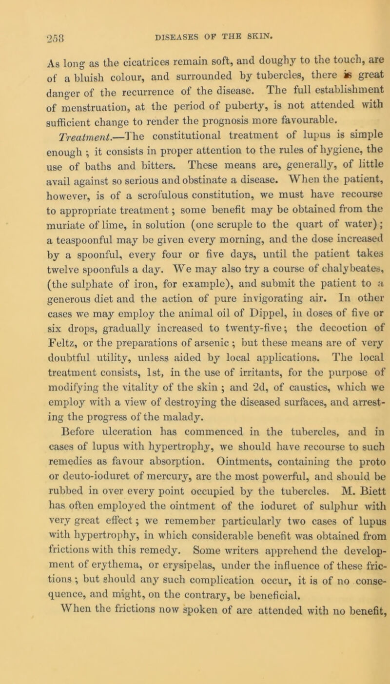 •2.r)3 As long as the cicatrices remain soft, and doughy to the touch, are of a bluish colour, and surrounded by tubercles, there in great danger of the recurrence of the disease. The full establishment of menstruation, at the period of puberty, is not attended with sufficient change to render the prognosis more favourable. Treatment.—The constitutional treatment of lupus is simple enough ; it consists in proper attention to the rules of hygiene, the use of baths and bitters. These means are, generally, of little avail against so serious and obstinate a disease. When the patient, however, is of a scrofulous constitution, we must have recourse to appropriate treatment; some benefit may be obtained from the muriate of lime, in solution (one scruple to the quart of water); a teaspoonful may be given every morning, and the dose increased by a spoonful, every four or five days, until the patient takes twelve spoonfuls a day. We may also try a course of chalybeates, (the sulphate of iron, for example), and submit the patient to a generous diet and the action of pure invigorating air. In other cases we may employ the animal oil of Dippel, in doses of five or six drops, gradually increased to twenty-five; the decoction of Feltz, or the preparations of arsenic ; but these means are of very doubtful utility, unless aided by local applications. The local treatment consists, 1st, in the use of irritants, for the purpose of modifying the vitality of the skin ; and 2d, of caustics, which we employ with a view of destroying the diseased surfaces, and arrest- ing the progress of the malady. Before ulceration has commenced in the tubercles, and in cases of lupus with hypertrophy, we should have recourse to such remedies as favour absorption. Ointments, containing the proto or deuto-ioduret of mercury, are the most powerful, and should be rubbed in over every point occupied by the tubercles. M. Biett has often employed the ointment of the ioduret of sulphur with very great effect; we remember particularly two cases of lupus with hypertrophy, in which considerable benefit was obtained from frictions with this remedy. Some writers apprehend the develop- ment of erythema, or erysipelas, under the influence of these fric- tions ; but should any such complication occur, it is of no conse- quence, and might, on the contrary, be beneficial. When the frictions now spoken of are attended with no benefit,